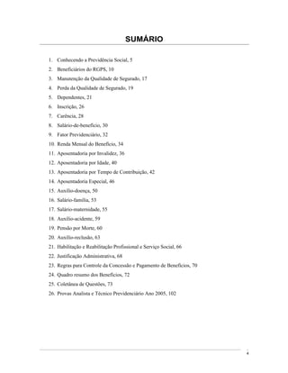 SUMÁRIO

1. Conhecendo a Previdência Social, 5
2. Beneficiários do RGPS, 10
3. Manutenção da Qualidade de Segurado, 17
4. Perda da Qualidade de Segurado, 19
5. Dependentes, 21
6. Inscrição, 26
7. Carência, 28
8. Salário-de-benefício, 30
9. Fator Previdenciário, 32
10. Renda Mensal do Benefício, 34
11. Aposentadoria por Invalidez, 36
12. Aposentadoria por Idade, 40
13. Aposentadoria por Tempo de Contribuição, 42
14. Aposentadoria Especial, 46
15. Auxílio-doença, 50
16. Salário-família, 53
17. Salário-maternidade, 55
18. Auxílio-acidente, 59
19. Pensão por Morte, 60
20. Auxílio-reclusão, 63
21. Habilitação e Reabilitação Profissional e Serviço Social, 66
22. Justificação Administrativa, 68
23. Regras para Controle da Concessão e Pagamento de Benefícios, 70
24. Quadro resumo dos Benefícios, 72
25. Coletânea de Questões, 73
26. Provas Analista e Técnico Previdenciário Ano 2005, 102




                                                                      4
 
