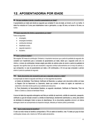12. APOSENTADORIA POR IDADE

99. Em que condições é devido o benefício aposentadoria por idade?
A aposentadoria por idade será devida ao segurado que completar 65 anos de idade, se homem, ou 60, se mulher. A
idade fica reduzida em 5 anos para trabalhadores rurais e garimpeiros, ou seja, 60 anos, se homem e 55 anos, se
mulher.


100. Quais segurados têm direito a aposentadoria por idade?
Todos os segurados:
         empregado;
         empregado doméstico;
         contribuinte individual;
         trabalhador avulso;
         segurado especial; e
         facultativo.


101. Qual a carência exigida ?
São exigidos 180 meses de contribuição. Entretanto, é importante mencionar que a perda da qualidade de segurado não
consistirá num impedimento para a concessão da aposentadoria por idade, desde que o segurado conte com, no
mínimo, o número de contribuições mensais exigido para efeito de carência antes de ocorrer a perda da qualidade de
segurado. Isso significa dizer que não será necessário o segurado contribuir adicionalmente com um terço da carência, o
que corresponde, no caso da aposentadoria por idade, a 60 contribuições, a fim de que seja computado o período
anterior à perda da qualidade de segurado.


102. Quais documentos são necessários para que o segurado comprove a idade?
A comprovação da idade do segurado será feita por um dos seguintes documentos:
  a) Carteira de Identidade, Título Eleitoral, Certificado de Reservista, ou qualquer outro documento emitido com base
  no Registro Civil de Nascimento ou Casamento, desde que constem os dados do registro de nascimento ou
  casamento e não deixe dúvida quanto a sua validade para essa prova.
  b) Título Declaratório de Nacionalidade Brasileira, se segurado naturalizado, Certificado de Reservista, Título de
  Eleitor e Carteira ou Cédula de Identidade Policial;

A prova de idade dos segurados estrangeiros será feita por certidão de nascimento, certidão de casamento, passaporte,
certificado ou guia de inscrição consular ou certidão de desembarque, devidamente autenticados ou, ainda, pela carteira
de identidade de estrangeiro tirada na época do desembarque. Se os documentos expedidos estiverem em idioma
estrangeiro devem ser acompanhados da respectiva tradução, efetuada por tradutor público juramentado.



103. Qual a renda mensal do benefício?
O valor da renda mensal do benefício corresponderá a 70% do salário-de-benefício, mais 1% deste por grupo de doze
contribuições mensais, até o máximo de 100% do salário-de-benefício.


                                                                                                                    40
 
