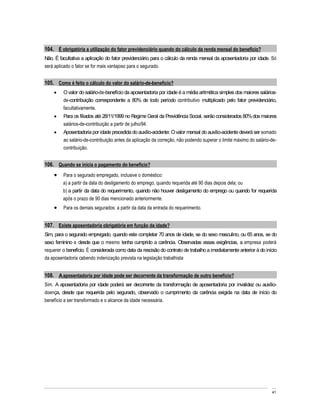 104. É obrigatória a utilização do fator previdenciário quando do cálculo da renda mensal do benefício?
Não. É facultativa a aplicação do fator previdenciário para o cálculo da renda mensal da aposentadoria por idade. Só
será aplicado o fator se for mais vantajoso para o segurado.


105. Como é feito o cálculo do valor do salário-de-benefício?
         O valor do salário-de-benefício da aposentadoria por idade é a média aritmética simples dos maiores salários-
         de-contribuição correspondente a 80% de todo período contributivo multiplicado pelo fator previdenciário,
         facultativamente.
         Para os filiados até 28/11/1999 no Regime Geral da Previdência Social, serão considerados 80% dos maiores
         salários-de-contribuição a partir de julho/94.
         Aposentadoria por idade precedida do auxílio-acidente: O valor mensal do auxílio-acidente deverá ser somado
         ao salário-de-contribuição antes da aplicação da correção, não podendo superar o limite máximo do salário-de-
         contribuição.


106. Quando se inicia o pagamento do benefício?
         Para o segurado empregado, inclusive o doméstico:
         a) a partir da data do desligamento do emprego, quando requerida até 90 dias depois dela; ou
         b) a partir da data do requerimento, quando não houver desligamento do emprego ou quando for requerida
         após o prazo de 90 dias mencionado anteriormente.
         Para os demais segurados: a partir da data da entrada do requerimento.


107. Existe aposentadoria obrigatória em função da idade?
Sim, para o segurado empregado, quando este completar 70 anos de idade, se do sexo masculino, ou 65 anos, se do
sexo feminino e desde que o mesmo tenha cumprido a carência. Observadas essas exigências, a empresa poderá
requerer o benefício. É considerada como data da rescisão do contrato de trabalho a imediatamente anterior à do início
da aposentadoria cabendo indenização prevista na legislação trabalhista


108. A aposentadoria por idade pode ser decorrente da transformação de outro benefício?
Sim. A aposentadoria por idade poderá ser decorrente da transformação de aposentadoria por invalidez ou auxílio-
doença, desde que requerida pelo segurado, observado o cumprimento da carência exigida na data de início do
benefício a ser transformado e o alcance da idade necessária.




                                                                                                                   41
 