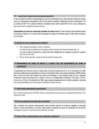 114. Como é feito o cálculo do valor do salário-de-benefício?
O valor do salário-de-benefício da aposentadoria por tempo de contribuição será a média aritmética simples dos maiores
salários-de-contribuição correspondente a 80% de todo período contributivo multiplicado pelo fator previdenciário. Para
os inscritos até 28/11/199 o período contributivo considerado será a partir de julho/1994. Observe que a utilização do
fator previdenciário é obrigatória para este benefício.


Aposentadoria por tempo de contribuição precedida do auxílio-acidente: O valor mensal do auxílio-acidente deverá
ser somado ao salário-de-contribuição antes da aplicação da correção, não podendo superar o limite máximo do salário-
de-contribuição.



115. Quando se inicia o pagamento do benefício?

         Para o segurado empregado, inclusive o doméstico:
         a) a partir da data do desligamento do emprego, quando requerida até noventa dias depois dela ; ou
         b) a partir da data do requerimento, quando não houver desligamento do emprego ou quando for requerida
         após o prazo de 90 dias.
         Para os demais segurados, a partir da data da entrada do requerimento.


116. Aposentadoria por tempo de serviço é a mesma coisa que aposentadoria por tempo de
    contribuição?

A aposentadoria por tempo de serviço foi extinta após a Emenda Constitucional no 20, de 15 de dezembro de 1998,
tendo sido substituída pela aposentadoria por tempo de contribuição. Porém, para pessoas já filiadas ao RGPS até esta
data, o tempo de serviço será contado como tempo de contribuição. O que acontecia antes era que o segurado
comprovava o tempo de serviço sem, no entanto, comprovar a correspondente contribuição. Como após a Emenda
Constitucional no 20 de 15 de dezembro de 1998 o regime passou obrigatoriamente a ter caráter contributivo, não existe
mais essa possibilidade para os inscritos após a publicação da referida emenda.


117. Ainda existe aposentadoria proporcional?

Não. A Emenda Constitucional no 20/1998, extinguiu a aposentadoria proporcional para os segurados filiados após 16 de
dezembro de 1998.


118. Para os professores as regras são as mesmas?

Não. O professor que comprove, exclusivamente, tempo de efetivo exercício em função de magistério na educação
infantil, no ensino fundamental ou no ensino médio poderá se aposentar por tempo de contribuição aos 30 anos de
contribuição, se homem, ou aos 25 anos de contribuição, se mulher.


119. Como é feita a comprovação de que o segurado é professor?


                                                                                                                    43
 