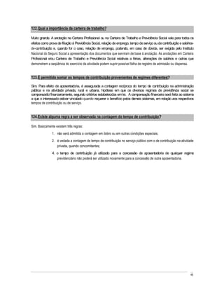122. Qual a importância da carteira de trabalho?

Muito grande. A anotação na Carteira Profissional ou na Carteira de Trabalho e Previdência Social vale para todos os
efeitos como prova de filiação à Previdência Social, relação de emprego, tempo de serviço ou de contribuição e salários-
de-contribuição e, quando for o caso, relação de emprego, podendo, em caso de dúvida, ser exigida pelo Instituto
Nacional do Seguro Social a apresentação dos documentos que serviram de base à anotação. As anotações em Carteira
Profissional e/ou Carteira de Trabalho e Previdência Social relativas a férias, alterações de salários e outras que
demonstrem a seqüência do exercício da atividade podem suprir possível falha de registro de admissão ou dispensa.


123. É permitido somar os tempos de contribuição provenientes de regimes diferentes?

Sim. Para efeito de aposentadoria, é assegurada a contagem recíproca do tempo de contribuição na administração
pública e na atividade privada, rural e urbana, hipótese em que os diversos regimes de previdência social se
compensarão financeiramente, segundo critérios estabelecidos em lei. A compensação financeira será feita ao sistema
a que o interessado estiver vinculado quando requerer o benefício pelos demais sistemas, em relação aos respectivos
tempos de contribuição ou de serviço.


124. Existe alguma regra a ser observada na contagem do tempo de contribuição?

Sim. Basicamente existem três regras:
               1. não será admitida a contagem em dobro ou em outras condições especiais;
               2. é vedada a contagem de tempo de contribuição no serviço público com o de contribuição na atividade
                  privada, quando concomitantes;
               4. o tempo de contribuição já utilizado para a concessão de aposentadoria de qualquer regime
                  previdenciário não poderá ser utilizado novamente para a concessão de outra aposentadoria.




                                                                                                                     45
 