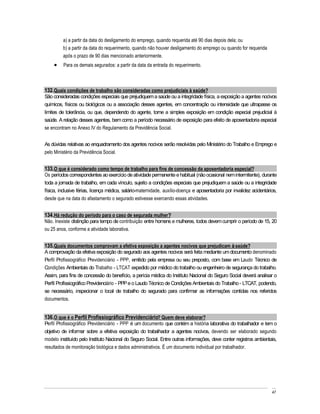 a) a partir da data do desligamento do emprego, quando requerida até 90 dias depois dela; ou
         b) a partir da data do requerimento, quando não houver desligamento do emprego ou quando for requerida
         após o prazo de 90 dias mencionado anteriormente.
         Para os demais segurados: a partir da data da entrada do requerimento.



132. Quais condições de trabalho são consideradas como prejudiciais à saúde?
São consideradas condições especiais que prejudiquem a saúde ou a integridade física, a exposição a agentes nocivos
químicos, físicos ou biológicos ou a associação desses agentes, em concentração ou intensidade que ultrapasse os
limites de tolerância, ou que, dependendo do agente, torne a simples exposição em condição especial prejudicial à
saúde. A relação desses agentes, bem como a período necessário de exposição para efeito de aposentadoria especial
se encontram no Anexo IV do Regulamento da Previdência Social.


As dúvidas relativas ao enquadramento dos agentes nocivos serão resolvidas pelo Ministério do Trabalho e Emprego e
pelo Ministério da Previdência Social.


133. O que é considerado como tempo de trabalho para fins de concessão da aposentadoria especial?
Os períodos correspondentes ao exercício de atividade permanente e habitual (não ocasional nem intermitente), durante
toda a jornada de trabalho, em cada vínculo, sujeito a condições especiais que prejudiquem a saúde ou a integridade
física, inclusive férias, licença médica, salário-maternidade, auxílio-doença e aposentadoria por invalidez acidentários,
desde que na data do afastamento o segurado estivesse exercendo essas atividades.


134. Há redução do período para o caso de segurada mulher?
Não. Inexiste distinção para tempo de contribuição entre homens e mulheres, todos devem cumprir o período de 15, 20
ou 25 anos, conforme a atividade laborativa.


135. Quais documentos comprovam a efetiva exposição a agentes nocivos que prejudicam à saúde?
A comprovação da efetiva exposição do segurado aos agentes nocivos será feita mediante um documento denominado
Perfil Profissiográfico Previdenciário - PPP, emitido pela empresa ou seu preposto, com base em Laudo Técnico de
Condições Ambientais do Trabalho - LTCAT expedido por médico do trabalho ou engenheiro de segurança do trabalho.
Assim, para fins de concessão do benefício, a perícia médica do Instituto Nacional do Seguro Social deverá analisar o
Perfil Profissiográfico Previdenciário - PPP e o Laudo Técnico de Condições Ambientais do Trabalho - LTCAT, podendo,
se necessário, inspecionar o local de trabalho do segurado para confirmar as informações contidas nos referidos
documentos.


136. O que é o Perfil Profissiográfico Previdenciário? Quem deve elaborar?
Perfil Profissiográfico Previdenciário - PPP é um documento que contém a história laborativa do trabalhador e tem o
objetivo de informar sobre a efetiva exposição do trabalhador a agentes nocivos, devendo ser elaborado segundo
modelo instituído pelo Instituto Nacional do Seguro Social. Entre outras informações, deve conter registros ambientais,
resultados de monitoração biológica e dados administrativos. É um documento individual por trabalhador.




                                                                                                                      47
 