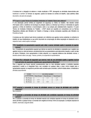 A empresa tem a obrigação de elaborar e manter atualizado o PPP, abrangendo as atividades desenvolvidas pelo
trabalhador e também de fornecer ao segurado, quando da rescisão do contrato de trabalho, cópia autêntica deste
documento, sob pena de autuação.


137. O que é o Laudo Técnico de Condições Ambientais do Trabalho? Quem deve elaborar?
É uma declaração pericial emitida por engenheiro de segurança ou médico do trabalho, nele deverão constar
informações sobre a existência de tecnologia de proteção coletiva ou individual que diminua a intensidade do agente
agressivo a limites de tolerância e recomendações sobre a sua adoção pelo estabelecimento respectivo. O Laudo
Técnico de Condições Ambientais do Trabalho - LTCAT deverá ser expedido em consonância com as Normas
Reguladoras editadas pelo Ministério do Trabalho e Emprego e demais orientações expedidas pelo Ministério da
Previdência Social.

A empresa que não mantiver laudo técnico atualizado com referência aos agentes nocivos existentes no ambiente de
trabalho de seus trabalhadores ou que emitir documento de comprovação de efetiva exposição em desacordo com o
respectivo laudo, estará sujeita a autuação.

138. O beneficiário de aposentadoria especial pode voltar a exercer atividade sujeita à exposição de agentes
    nocivos?
Não. O beneficiário de aposentadoria especial que retornar ao exercício de atividade ou operações que o sujeitem aos
agentes nocivos ou nele permanecer voluntariamente terá sua aposentadoria automaticamente cessada, a partir da data
do retorno. Entretanto, como aposentadoria é direito adquirido, se o segurado afastar-se das atividades nocivas, o
benefício deverá voltar a ser pago. Trata-se, portanto, de suspensão da aposentadoria.

139. Como fica a situação do segurado que exerceu mais de uma atividade sujeita a agentes nocivos
    com períodos de exposição exigidos para aposentadoria diferentes?
Para o segurado que houver exercido sucessivamente duas ou mais atividades sujeitas a condições especiais
prejudiciais à saúde ou à integridade física, sem completar em qualquer delas o prazo mínimo exigido para a
aposentadoria especial, os respectivos períodos serão somados após conversão, conforme tabela abaixo, considerada a
atividade preponderante:

                        TEMPO                         MULTIPLICADORES
                     A CONVERTER       Para 15 anos     Para 20 anos    Para 25 anos
                       De 15 anos           -              1,33            1,67
                       De 20 anos          0,75              -             1,25
                       De 25 anos          0,60            0,80              -



140. É possível a conversão de tempo de atividade comum em tempo de atividade sob condições
    especiais?
Não é possível.

141. É possível a conversão de tempo de atividade sob condições especiais em tempo de atividade
    comum?
Sim. É possível a conversão de tempo de atividade exercido sob condições especiais em tempo de atividade comum,
sendo permitido a qualquer tempo a conversão sem exigência de tempo mínimo de exposição a condições especiais de
trabalho, observada a seguinte tabela:




                                                                                                                 48
 