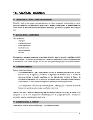 15. AUXÍLIO- DOENÇA

142. Em que condição é devido o benefício auxílio-doença?

O benefício é devido ao segurado que ficar incapacitado para o seu trabalho ou para a sua atividade habitual por mais de
quinze dias consecutivos. Não será devido o benefício caso o segurado já fosse portador da doença ou lesão, que
constitui a causa do afastamento, exceto se a incapacidade sobrevier por agravamento ou progressão dessa doença ou
lesão.


143. Quem tem direito a esse benefício?

Todos os segurados:
         empregado;
         empregado doméstico;
         contribuinte individual;
         trabalhador avulso;
         segurado especial; e
         facultativo.

Sendo que para o segurado empregado que sofreu acidente do trabalho, ainda, tem garantido a estabilidade provisória
no emprego durante o prazo mínimo de doze meses após a cessação do auxílio-doença acidentário, independentemente
de recebimento do auxílio-acidente. Note que esse caso só se aplica para o empregado que sofreu acidente do trabalho.


144. Qual a carência exigida?

Depende, existem duas situações:
         Auxílio-doença acidentário - Não é exigido carência nos casos de acidente de qualquer natureza ou causa,
         bem como no caso do segurado que, após filiar-se ao Regime Geral de Previdência Social, for acometido de
         alguma das doenças ou afecções especificadas em lista elaborada pelos Ministérios da Saúde e da
         Previdência Social a cada três anos, de acordo com os critérios de estigma, deformação, mutilação, deficiência
         ou outro fator que lhe confira especificidade e gravidade que mereçam tratamento particularizado.

         Auxílio-doença comum - Doze meses de contribuição quando a inabilitação para o exercício de atividade não
         for decorrente de acidente ou das doenças especificadas anteriormente.

Entretanto, caso ocorra a perda da qualidade de segurado será necessário contribuir com um terço da carência, o que
corresponde, no caso do auxílio-doença comum a 4 contribuições, a fim de que sejam aproveitadas e computadas as
contribuições referentes ao período anterior àquela perda.


145. Qual a renda mensal do benefício?

O valor da renda mensal do benefício corresponderá a 91% do salário-de-benefício.




                                                                                                                     50
 