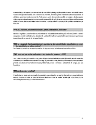 O auxílio-doença do segurado que exercer mais de uma atividade abrangida pela previdência social será devido mesmo
no caso de incapacidade apenas para o exercício de uma delas, devendo a perícia médica ser conhecedora de todas as
atividades que o mesmo estiver exercendo. Neste caso, o auxílio-doença será concedido em relação à atividade para a
qual o segurado estiver incapacitado, considerando-se para efeito de carência somente as contribuições relativas a essa
atividade. Se nas diversas atividades o segurado exercer a mesma profissão, será exigido de imediato o afastamento de
todas elas.


152. E se o segurado ficar incapacitado para apenas uma das suas atividades?

Quando o segurado que exerce mais de uma atividade se incapacitar definitivamente para uma delas, deverá o auxílio-
doença ser mantido indefinidamente, não cabendo sua transformação em aposentadoria por invalidez, enquanto essa
incapacidade não se estender às demais atividades.


153. E se o segurado ficar incapacitado para apenas uma das suas atividades, o auxílio-doença poderá
    ter valor inferior ao salário-mínimo?
Sim. Desde que somado as demais remunerações do segurado resultar em valor superior ao salário-mínimo.


154. O segurado que recebe auxílio-doença tem obrigações para com o INSS?

Tem. O segurado em gozo de auxílio-doença está obrigado, independentemente de sua idade e sob pena de suspensão
do benefício, a submeter-se a exame médico a cargo da previdência social, processo de reabilitação profissional por ela
prescrito e custeado e tratamento dispensado gratuitamente, exceto o cirúrgico e a transfusão de sangue, que são
facultativos.


155. Quando cessa o benefício?

O auxílio-doença cessa pela recuperação da capacidade para o trabalho, por sua transformação em aposentadoria por
invalidez ou auxílio-acidente de qualquer natureza, neste último caso se resultar seqüela que implique redução da
capacidade para o trabalho que habitualmente exercia.




                                                                                                                    52
 