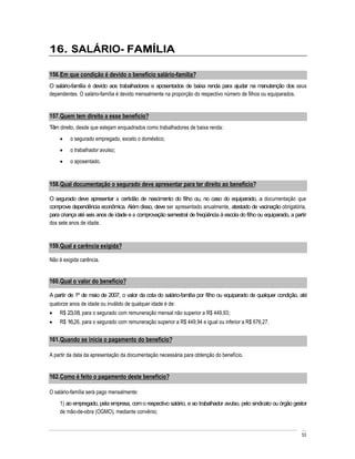 16. SALÁRIO- FAMÍLIA

156. Em que condição é devido o benefício salário-família?
O salário-família é devido aos trabalhadores e aposentados de baixa renda para ajudar na manutenção dos seus
dependentes. O salário-família é devido mensalmente na proporção do respectivo número de filhos ou equiparados.


157. Quem tem direito a esse benefício?
Têm direito, desde que estejam enquadrados como trabalhadores de baixa renda:
         o segurado empregado, exceto o doméstico;
         o trabalhador avulso;
         o aposentado.


158. Qual documentação o segurado deve apresentar para ter direito ao benefício?

O segurado deve apresentar a certidão de nascimento do filho ou, no caso do equiparado, a documentação que
comprove dependência econômica. Além disso, deve ser apresentado anualmente, atestado de vacinação obrigatória,
para criança até seis anos de idade e a comprovação semestral de freqüência à escola do filho ou equiparado, a partir
dos sete anos de idade.



159. Qual a carência exigida?

Não é exigida carência.


160. Qual o valor do benefício?

A partir de 1º de maio de 2007, o valor da cota do salário-família por filho ou equiparado de qualquer condição, até
quatorze anos de idade ou inválido de qualquer idade é de:
    R$ 23,08, para o segurado com remuneração mensal não superior a R$ 449,93;
    R$ 16,26, para o segurado com remuneração superior a R$ 449,94 e igual ou inferior a R$ 676,27.


161. Quando se inicia o pagamento do benefício?

A partir da data da apresentação da documentação necessária para obtenção do benefício.


162. Como é feito o pagamento deste benefício?

O salário-família será pago mensalmente:
    1) ao empregado, pela empresa, com o respectivo salário, e ao trabalhador avulso, pelo sindicato ou órgão gestor
    de mão-de-obra (OGMO), mediante convênio;


                                                                                                                  53
 