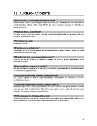 18. AUXÍLIO- ACIDENTE

185. Em que condição é devido o benefício auxílio-acidente?
O auxílio-acidente é devido, como indenização, ao segurado quando, após a consolidação das lesões decorrentes de
acidente de qualquer natureza, resultar seqüela definitiva que implique redução da capacidade para o trabalho que
habitualmente exercia.

186. Quem tem direito a esse benefício?
Têm direito ao auxílio-acidente o empregado, o segurado especial e o trabalhador avulso. O empregado doméstico e o
contribuinte individual não têm direito.

187. Qual a carência exigida?
Não é exigida carência.

188. Qual a renda mensal do benefício?
Corresponderá a 50% do salário-de-benefício que deu origem ao auxílio-doença do segurado, corrigido até o mês
anterior ao do início do auxílio-acidente.

189. Esse benefício pode ser menor que o salário-mínimo?
Pode sim, pois, ele não substitui a remuneração do segurado. Na verdade o benefício auxílio-acidente é uma
indenização ao segurado.

190. Quando se inicia o pagamento do benefício?
Será devido a contar do dia seguinte ao da cessação do auxílio-doença, independentemente de qualquer remuneração
ou rendimento auferido pelo acidentado.

191. O auxílio-acidente pode ser acumulado com aposentadoria?
Não. Quando o segurado tiver direito a qualquer aposentadoria, o auxílio-acidente será incorporado ao salário-de-
benefício da aposentadoria.

192. O auxílio-acidente pode ser acumulado com algum benefício?
Pode com qualquer benefício, exceto aposentadoria e auxílio-doença acidentário, este quando decorrente da mesma
causa que gerou direito ao auxílio-acidente. Neste último caso, enquanto houver o pagamento do auxílio-doença
acidentário, será suspenso o pagamento do auxílio-acidente.

193. O desempregado tem direito ao auxílio-acidente?
Não há direito ao auxílio-acidente quando o segurado estiver desempregado, podendo ser concedido o auxílio-doença,
desde que atendidas as condições para a sua concessão e o mesmo esteja no período de graça.




                                                                                                               59
 