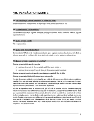19. PENSÃO POR MORTE

194. Em que condição é devido o benefício da pensão por morte?
Será devido o benefício aos dependentes do segurado que falecer, estando aposentado ou não.


195. Quem tem direito a esse benefício?
Os dependentes de qualquer segurado: empregado, empregado doméstico, avulso, contribuinte individual, segurado
especial e facultativo.


196. Qual a carência exigida?
Não é exigida carência.


197. Qual a renda mensal do benefício?
Corresponderá a 100% da renda mensal da aposentadoria que o segurado recebia ou daquela a que teria direito se
estivesse aposentado por invalidez na data de seu falecimento, rateada em partes iguais entre os dependentes.


198. Quando se inicia o pagamento do benefício?
A contar da data do óbito, quando requerida:
    a)   pelo dependente maior de 16 anos de idade, até 30 dias depois do óbito; e
    b)   pelo dependente menor de 16 anos de idade, até 30 dias após completar essa idade.
A contar da data do requerimento, quando requerida após o prazo de 30 dias do óbito.
A contar da data da decisão judicial, no caso de morte presumida.
Nos dois últimos casos a data de início do benefício será a data do óbito apenas para efeito do cálculo do salário-de-
benefício. Sobre este valor serão aplicados os devidos reajustamentos até a data de início do pagamento. Ou seja, a
data do óbito serve como referência para a incidência dos índices de correção, entretanto não será devida qualquer
importância relativa a período anterior à data de entrada do requerimento.
No caso do dependente menor de dezesseis anos que não tiver se habilitado à época, o benefício será pago
retroativamente desde a data de falecimento do segurado até a data em que o dependente completar 16 anos, desde
que requerido até trinta dias após completar essa idade. Entretanto, somente haverá direito ao recebimento do benefício,
de forma retroativa, caso o mesmo não tenha sido pago integralmente a outro dependente habilitado durante esse
período. Ou seja, no caso por exemplo de falecimento de um segurado que tinha como único dependente um filho de 12
anos, que não foi habilitado à época, o dependente terá até 30 dias após completar 16 anos para requerer o montante
retroativo. Se requerer após esse prazo, terá o direito à pensão assegurado a partir da data do requerimento até
completar 21 anos, exceto se inválido.




                                                                                                                     60
 