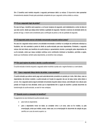 Sim. O benefício será mantido enquanto o segurado permanecer detido ou recluso. O dependente deve apresentar
trimestralmente atestado firmado pela autoridade competente de que o segurado continua detido ou recluso.



213. E se o segurado fugir da prisão?

No caso de fuga, o benefício será suspenso e, se houver recaptura do segurado, será restabelecido a contar da data em
que esta ocorrer, desde que esteja ainda mantida a qualidade de segurado. Havendo o exercício de atividade dentro do
período de fuga, o mesmo será considerado para a verificação da perda ou não da qualidade de segurado.



214. O segurado pode exercer atividade remunerada enquanto estiver preso?

No caso de o segurado recluso exercer uma atividade remunerada e contribuir na condição de contribuinte individual ou
facultativo, isto não acarretará a perda do direito ao auxílio-reclusão para seus dependentes. Entretanto, o segurado
recluso não terá direito aos benefícios de auxílio-doença e aposentadoria durante a percepção pelos dependentes do
auxílio-reclusão, ainda que nessa condição contribua como contribuinte individual ou facultativo, permitida a opção,
desde que manifestada, também pelos dependentes, ao benefício mais vantajoso.



215. Em qual regime de prisão é devido o auxílio-reclusão?

O auxílio-reclusão é devido enquanto o segurado estiver recolhido à prisão sob o regime fechado ou o semi-aberto.


216. Caso o segurado faleça dentro da prisão, o que acontece?

O auxílio-reclusão que estiver sendo pago será automaticamente convertido em pensão por morte. Além disso, caso os
dependentes não tenham recebido o auxílio-reclusão em função do segurado não ser de baixa renda, terão direito à
pensão. Se o segurado exercia alguma atividade remunerada enquanto estava recluso, será efetuado novo cálculo para
pensão em função da nova atividade, sendo que os dependentes têm a opção de escolher a pensão decorrente da
transformação do auxílio-reclusão, se esta for mais vantajosa.



217. Quando ocorre a cessação do benefício?

O pagamento da cota individual do auxílio-reclusão cessa:

            pela morte do dependente;

            para o dependente menor de idade, ao completar vinte e um anos, salvo se for inválido, ou pela
            emancipação, ainda que inválido, exceto, neste caso, se a emancipação for decorrente de colação de grau
            científico em curso de ensino superior; ou




                                                                                                                    64
 