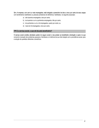 Sim. A empresa, com cem ou mais empregados, está obrigada a preencher de dois a cinco por cento de seus cargos
com beneficiários reabilitados ou pessoas portadoras de deficiência, habilitadas, na seguinte proporção:
               a) até duzentos empregados, dois por cento;
               b) de duzentos e um a quinhentos empregados, três por cento;
               c) de quinhentos e um a mil empregados, quatro por cento; ou
               d) mais de mil empregados, cinco por cento.


226. E o serviço social, o que ele faz pelo beneficiário?

O serviço social constitui atividade auxiliar do seguro social e visa prestar ao beneficiário orientação e apoio no que
concerne à solução dos problemas pessoais e familiares e à melhoria da sua inter-relação com a previdência social, para
a solução de questões referentes a benefícios.




                                                                                                                    67
 
