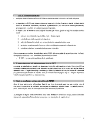 5.     Quais as características do RGPS?
     O Regime Geral de Previdência Social RGPS é um sistema de caráter contributivo e de filiação obrigatória.


     A organização do RGPS deve observar critérios que preservem o equilíbrio financeiro e atuarial. A ciência atuarial
     baseia-se em técnicas matemáticas, estatísticas e probabilísticas e, no caso de um sistema previdenciário,
     preocupa-se com o equilíbrio de receitas e despesas a longo prazo.
     O Regime Geral de Previdência Social, segundo a Constituição Federal, garante as seguintes situações de risco
     social:
       1.     cobertura de eventos de doença, invalidez, morte e idade avançada;
       2.     proteção à maternidade, especialmente à gestante;
       3.     salário-família e auxílio-reclusão para os dependentes dos segurados de baixa renda;
       4.     pensão por morte do segurado, homem ou mulher, ao cônjuge ou companheiro e dependentes;
       5.     proteção ao trabalhador em situação de desemprego involuntário.


O seguro-desemprego na prática, não está relacionado ao RGPS. A fonte de custeio do seguro-desemprego é o Fundo
de Amparo ao Trabalhador FAT, administrado pelo Ministério do Trabalho.
            O RGPS é um regime de repartição e não de capitalização.


6.   O seguro-desemprego está relacionado de que forma ao RGPS?
A proteção ao trabalhador em situação de desemprego involuntário está garantida no inciso III do artigo 201 da
Constituição Federal pela previdência social, entretanto, na prática, este auxílio não é coberto pelo Regime Geral de
Previdência Social. O seguro-desemprego é financiado por recursos provenientes do Fundo de Amparo ao Trabalhador
(FAT) administrado pelo Ministério do Trabalho. Assim, se você estiver desempregado, dirija-se a Delegacia Regional do
Trabalho mais próxima e informe-se dos seus direitos.


7. Quais os benefícios e serviços oferecidos pelo RGPS?
Como já vimos anteriormente, a Previdência Social é uma forma de proteção social que visa propiciar meios à
manutenção do segurado e de sua família nas situações de maternidade, acidente, doença, incapacidade, invalidez,
prisão, idade avançada, tempo de contribuição, morte, além de reabilitação profissional.


As prestações do Regime Geral de Previdência Social estão divididas em benefícios e serviços, sendo classificadas
relativamente aos seus beneficiários diretos, os segurados e os dependentes, da seguinte forma:




                                                                                                                     7
 