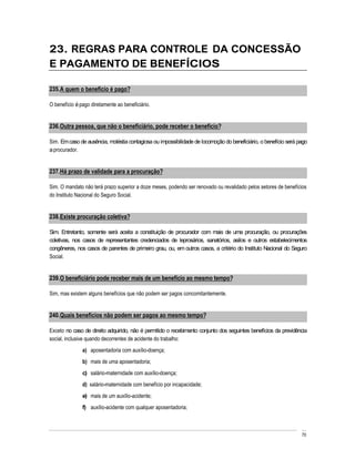 23. REGRAS PARA CONTROLE DA CONCESSÃO
E PAGAMENTO DE BENEFÍCIOS

235. A quem o benefício é pago?

O benefício é pago diretamente ao beneficiário.


236. Outra pessoa, que não o beneficiário, pode receber o benefício?

Sim. Em caso de ausência, moléstia contagiosa ou impossibilidade de locomoção do beneficiário, o benefício será pago
a procurador.


237. Há prazo de validade para a procuração?

Sim. O mandato não terá prazo superior a doze meses, podendo ser renovado ou revalidado pelos setores de benefícios
do Instituto Nacional do Seguro Social.


238. Existe procuração coletiva?

Sim. Entretanto, somente será aceita a constituição de procurador com mais de uma procuração, ou procurações
coletivas, nos casos de representantes credenciados de leprosários, sanatórios, asilos e outros estabelecimentos
congêneres, nos casos de parentes de primeiro grau, ou, em outros casos, a critério do Instituto Nacional do Seguro
Social.


239. O beneficiário pode receber mais de um benefício ao mesmo tempo?

Sim, mas existem alguns benefícios que não podem ser pagos concomitantemente.


240. Quais benefícios não podem ser pagos ao mesmo tempo?

Exceto no caso de direito adquirido, não é permitido o recebimento conjunto dos seguintes benefícios da previdência
social, inclusive quando decorrentes de acidente do trabalho:
               a) aposentadoria com auxílio-doença;
               b) mais de uma aposentadoria;
               c) salário-maternidade com auxílio-doença;
               d) salário-maternidade com benefício por incapacidade;
               e) mais de um auxílio-acidente;
               f) auxílio-acidente com qualquer aposentadoria;



                                                                                                                 70
 