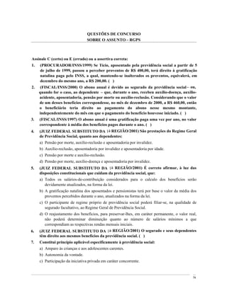 QUESTÕES DE CONCURSO
                                 SOBRE O ASSUNTO RGPS



Assinale C (certo) ou E (errado) ou a assertiva correta:
1.    (PROCURADOR/INSS/1999) Se Tício, aposentado pela previdência social a partir de 5
      de julho de 1999, passou a perceber proventos de R$ 400,00, terá direito à gratificação
      natalina paga pelo INSS, a qual, mantendo-se inalterados os proventos, equivalerá, em
      dezembro do mesmo ano, a R$ 200,00. ( )
2.    (FISCAL/INSS/2000) O abono anual é devido ao segurado da previdência social ou,
     quando for o caso, ao dependente que, durante o ano, recebeu auxílio-doença, auxílio-
     acidente, aposentadoria, pensão por morte ou auxílio-reclusão. Considerando que o valor
     de um desses benefícios correspondesse, no mês de dezembro de 2000, a R$ 460,00, então
     o beneficiário teria direito ao pagamento do abono nesse mesmo montante,
     independentemente do mês em que o pagamento do benefício houvesse iniciado. ( )
3.   (FISCAL/INSS/1997) O abono anual é uma gratificação paga uma vez por ano, no valor
     correspondente à média dos benefícios pagos durante o ano. ( )
4.   (JUIZ FEDERAL SUBSTITUTO DA 1a REGIÃO/2001) São prestações do Regime Geral
     de Previdência Social, quanto aos dependentes:
     a) Pensão por morte, auxílio-reclusão e aposentadoria por invalidez.
     b) Auxílio-reclusão, aposentadoria por invalidez e aposentadoria por idade.
     c) Pensão por morte e auxílio-reclusão.
     d) Pensão por morte, auxílio-doença e aposentadoria por invalidez.
5.   (JUIZ FEDERAL SUBSTITUTO DA 1a REGIÃO/2001) É correto afirmar, à luz das
     disposições constitucionais que cuidam da previdência social, que:
     a) Todos os salários-de-contribuição considerados para o calculo dos benefícios serão
        devidamente atualizados, na forma da lei.
     b) A gratificação natalina dos aposentados e pensionistas terá por base o valor da média dos
        proventos percebidos durante o ano, atualizados na forma da lei.
     c) O participante de regime próprio de previdência social poderá filiar-se, na qualidade de
        segurado facultativo, ao Regime Geral de Previdência Social.
     d) O reajustamento dos benefícios, para preservar-lhes, em caráter permanente, o valor real,
        não poderá determinar diminuição quanto ao número de salários mínimos a que
        correspondiam as respectivas rendas mensais iniciais.
6.   (JUIZ FEDERAL SUBSTITUTO DA 1a REGIÃO/2001) O segurado e seus dependentes
     têm direito aos mesmos benefícios da previdência social. ( )
7.   Constitui princípio aplicável especificamente à previdência social:
     a) Amparo às crianças e aos adolescentes carentes.
     b) Autonomia da vontade.
     c) Participação da iniciativa privada em caráter concorrente.


                                                                                               74
 