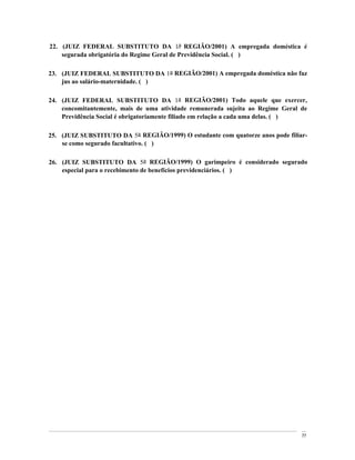 22. (JUIZ FEDERAL SUBSTITUTO DA 1a REGIÃO/2001) A empregada doméstica é
    segurada obrigatória do Regime Geral de Previdência Social. ( )

23. (JUIZ FEDERAL SUBSTITUTO DA 1a REGIÃO/2001) A empregada doméstica não faz
    jus ao salário-maternidade. ( )

24. (JUIZ FEDERAL SUBSTITUTO DA 1a REGIÃO/2001) Todo aquele que exercer,
    concomitantemente, mais de uma atividade remunerada sujeita ao Regime Geral de
    Previdência Social é obrigatoriamente filiado em relação a cada uma delas. ( )

25. (JUIZ SUBSTITUTO DA 5a REGIÃO/1999) O estudante com quatorze anos pode filiar-
    se como segurado facultativo. ( )

26. (JUIZ SUBSTITUTO DA 5a REGIÃO/1999) O garimpeiro é considerado segurado
    especial para o recebimento de benefícios previdenciários. ( )




                                                                                77
 