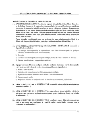 QUESTÕES DE CONCURSO SOBRE O ASSUNTO DEPENDENTES



Assinale C (certo) ou E (errado) ou a assertiva correta:
31. (PROCURADOR/INSS/1999) Considere a seguinte situação hipotética: Silvio divorciou-
    se de Celina. No acordo de separação, cujas condições foram ratificadas por ocasião da
    conversão da separação judicial em divórcio, houve a dispensa recíproca do pagamento
    de alimentos, já que ambos dispunham de rendimentos próprios. Silvio constituiu, então,
    união estável com Cida, vindo a falecer após vários anos de vida em comum com esta
    companheira. Cida e Celina, cada qual individualmente, requereram, então, pensão por
    morte junto ao INSS.
     Nessa situação, considerando que, em nenhum dos seus relacionamentos, Silvio teve
     filhos, o órgão previdenciário deve conceder a totalidade do benefício a Cida. ( )

32. (JUIZ FEDERAL SUBSTITUTO DA 1a REGIÃO/2001                   ADAPTADA) É presumida a
    dependência econômica:
    a) Do cônjuge, do companheiro ou companheira, e do filho não-emancipado, de qualquer
       condição, menor de vinte e um anos ou inválido.
    b) Dos pais.
    c) Do irmão não-emancipado, de qualquer condição, menor de vinte e um anos ou inválido.
    d) Da mãe, quando viúva, e enquanto durar a viuvez.

33. Equiparam-se aos filhos de qualquer condição, mediante declaração escrita do segurado
    e prova de que sobrevivem às custas deste, na qualidade de dependentes:
    a) A mãe e o pai inválido.
    b) Os irmãos não-emancipados, inválidos, de qualquer condição.
    c) A pessoa que com ele mantenha união estável e seus filhos menores.
    d) Os menores sob tutela.
    e) As pessoas menores de vinte e um anos ou maiores de sessenta anos, ou inválidas.

34. (JUIZ SUBSTITUTO DA 5a REGIÃO/1999) É presumida a dependência econômica dos
    pais do segurado. ( )

35. (JUIZ SUBSTITUTO DA 5a REGIÃO/1999) A separação de fato, a judicial e o divórcio
    não acarretam a perda da qualidade de dependente para o cônjuge, se fixada a prestação
    de alimentos. ( )

36. (JUIZ SUBSTITUTO DA 5a REGIÃO/1999) O benefício é pago à filha solteira menor de
    vinte e um anos, que continuará a recebê-lo após a maioridade, cessando com o
    casamento ou união estável. ( )



                                                                                              79
 
