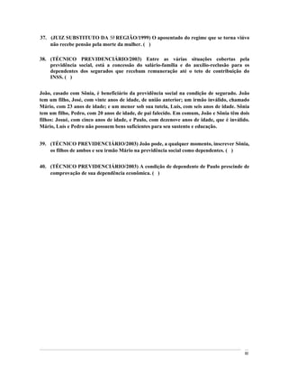 37. (JUIZ SUBSTITUTO DA 5a REGIÃO/1999) O aposentado do regime que se torna viúvo
    não recebe pensão pela morte da mulher. ( )

38. (TÉCNICO PREVIDENCIÁRIO/2003) Entre as várias situações cobertas pela
    previdência social, está a concessão do salário-família e do auxílio-reclusão para os
    dependentes dos segurados que recebam remuneração até o teto de contribuição do
    INSS. ( )


João, casado com Sônia, é beneficiário da previdência social na condição de segurado. João
tem um filho, José, com vinte anos de idade, de união anterior; um irmão inválido, chamado
Mário, com 23 anos de idade; e um menor sob sua tutela, Luís, com seis anos de idade. Sônia
tem um filho, Pedro, com 20 anos de idade, de pai falecido. Em comum, João e Sônia têm dois
filhos: Josué, com cinco anos de idade, e Paulo, com dezenove anos de idade, que é inválido.
Mário, Luís e Pedro não possuem bens suficientes para seu sustento e educação.


39. (TÉCNICO PREVIDENCIÁRIO/2003) João pode, a qualquer momento, inscrever Sônia,
    os filhos de ambos e seu irmão Mário na previdência social como dependentes. ( )


40. (TÉCNICO PREVIDENCIÁRIO/2003) A condição de dependente de Paulo prescinde de
    comprovação de sua dependência econômica. ( )




                                                                                          80
 