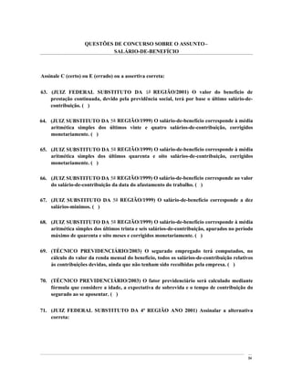 QUESTÕES DE CONCURSO SOBRE O ASSUNTO
                            SALÁRIO-DE-BENEFÍCIO



Assinale C (certo) ou E (errado) ou a assertiva correta:


63. (JUIZ FEDERAL SUBSTITUTO DA 1a REGIÃO/2001) O valor do benefício de
    prestação continuada, devido pela previdência social, terá por base o último salário-de-
    contribuição. ( )

64. (JUIZ SUBSTITUTO DA 5a REGIÃO/1999) O salário-de-benefício corresponde à média
    aritmética simples dos últimos vinte e quatro salários-de-contribuição, corrigidos
    monetariamente. ( )

65. (JUIZ SUBSTITUTO DA 5a REGIÃO/1999) O salário-de-benefício corresponde à média
    aritmética simples dos últimos quarenta e oito salários-de-contribuição, corrigidos
    monetariamente. ( )

66. (JUIZ SUBSTITUTO DA 5a REGIÃO/1999) O salário-de-benefício corresponde ao valor
    do salário-de-contribuição da data do afastamento do trabalho. ( )

67. (JUIZ SUBSTITUTO DA 5a REGIÃO/1999) O salário-de-benefício corresponde a dez
    salários-mínimos. ( )

68. (JUIZ SUBSTITUTO DA 5a REGIÃO/1999) O salário-de-benefício corresponde à média
    aritmética simples dos últimos trinta e seis salários-de-contribuição, apurados no período
    máximo de quarenta e oito meses e corrigidos monetariamente. ( )

69. (TÉCNICO PREVIDENCIÁRIO/2003) O segurado empregado terá computados, no
    cálculo do valor da renda mensal do benefício, todos os salários-de-contribuição relativos
    às contribuições devidas, ainda que não tenham sido recolhidas pela empresa. ( )


70. (TÉCNICO PREVIDENCIÁRIO/2003) O fator previdenciário será calculado mediante
    fórmula que considere a idade, a expectativa de sobrevida e o tempo de contribuição do
    segurado ao se aposentar. ( )


71. (JUIZ FEDERAL SUBSTITUTO DA 4ª REGIÃO ANO 2001) Assinalar a alternativa
    correta:




                                                                                            84
 