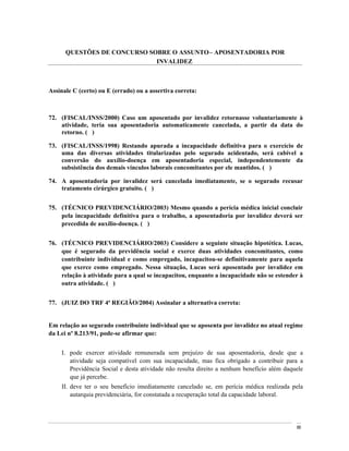QUESTÕES DE CONCURSO SOBRE O ASSUNTO APOSENTADORIA POR
                             INVALIDEZ



Assinale C (certo) ou E (errado) ou a assertiva correta:



72. (FISCAL/INSS/2000) Caso um aposentado por invalidez retornasse voluntariamente à
    atividade, teria sua aposentadoria automaticamente cancelada, a partir da data do
    retorno. ( )

73. (FISCAL/INSS/1998) Restando apurada a incapacidade definitiva para o exercício de
    uma das diversas atividades titularizadas pelo segurado acidentado, será cabível a
    conversão do auxílio-doença em aposentadoria especial, independentemente da
    subsistência dos demais vínculos laborais concomitantes por ele mantidos. ( )

74. A aposentadoria por invalidez será cancelada imediatamente, se o segurado recusar
    tratamento cirúrgico gratuito. ( )


75. (TÉCNICO PREVIDENCIÁRIO/2003) Mesmo quando a perícia médica inicial concluir
    pela incapacidade definitiva para o trabalho, a aposentadoria por invalidez deverá ser
    precedida de auxílio-doença. ( )


76. (TÉCNICO PREVIDENCIÁRIO/2003) Considere a seguinte situação hipotética. Lucas,
    que é segurado da previdência social e exerce duas atividades concomitantes, como
    contribuinte individual e como empregado, incapacitou-se definitivamente para aquela
    que exerce como empregado. Nessa situação, Lucas será aposentado por invalidez em
    relação à atividade para a qual se incapacitou, enquanto a incapacidade não se estender à
    outra atividade. ( )


77. (JUIZ DO TRF 4ª REGIÃO/2004) Assinalar a alternativa correta:


Em relação ao segurado contribuinte individual que se aposenta por invalidez no atual regime
da Lei nº 8.213/91, pode-se afirmar que:


    I. pode exercer atividade remunerada sem prejuízo de sua aposentadoria, desde que a
       atividade seja compatível com sua incapacidade, mas fica obrigado a contribuir para a
       Previdência Social e desta atividade não resulta direito a nenhum benefício além daquele
       que já percebe.
    II. deve ter o seu benefício imediatamente cancelado se, em perícia médica realizada pela
        autarquia previdenciária, for constatada a recuperação total da capacidade laboral.




                                                                                            86
 