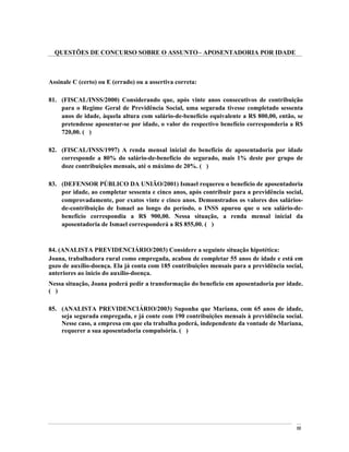 QUESTÕES DE CONCURSO SOBRE O ASSUNTO APOSENTADORIA POR IDADE



Assinale C (certo) ou E (errado) ou a assertiva correta:

81. (FISCAL/INSS/2000) Considerando que, após vinte anos consecutivos de contribuição
    para o Regime Geral de Previdência Social, uma segurada tivesse completado sessenta
    anos de idade, àquela altura com salário-de-benefício equivalente a R$ 800,00, então, se
    pretendesse aposentar-se por idade, o valor do respectivo benefício corresponderia a R$
    720,00. ( )

82. (FISCAL/INSS/1997) A renda mensal inicial do benefício de aposentadoria por idade
    corresponde a 80% do salário-de-benefício do segurado, mais 1% deste por grupo de
    doze contribuições mensais, até o máximo de 20%. ( )

83. (DEFENSOR PÚBLICO DA UNIÃO/2001) Ismael requereu o benefício de aposentadoria
    por idade, ao completar sessenta e cinco anos, após contribuir para a previdência social,
    comprovadamente, por exatos vinte e cinco anos. Demonstrados os valores dos salários-
    de-contribuição de Ismael ao longo do período, o INSS apurou que o seu salário-de-
    benefício correspondia a R$ 900,00. Nessa situação, a renda mensal inicial da
    aposentadoria de Ismael corresponderá a R$ 855,00. ( )



84. (ANALISTA PREVIDENCIÁRIO/2003) Considere a seguinte situação hipotética:
Joana, trabalhadora rural como empregada, acabou de completar 55 anos de idade e está em
gozo de auxílio-doença. Ela já conta com 185 contribuições mensais para a previdência social,
anteriores ao início do auxílio-doença.
Nessa situação, Joana poderá pedir a transformação do benefício em aposentadoria por idade.
( )

85. (ANALISTA PREVIDENCIÁRIO/2003) Suponha que Mariana, com 65 anos de idade,
    seja segurada empregada, e já conte com 190 contribuições mensais à previdência social.
    Nesse caso, a empresa em que ela trabalha poderá, independente da vontade de Mariana,
    requerer a sua aposentadoria compulsória. ( )




                                                                                          88
 