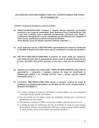 QUESTÕES DE CONCURSO SOBRE O ASSUNTO APOSENTADORIA POR TEMPO
                         DE CONTRIBUIÇÃO



Assinale C (certo) ou E (errado) ou a assertiva correta:

86. (PROCURADOR/INSS/1999) Considere a seguinte situação hipotética: pretendendo
    aposentar-se por tempo de contribuição, Joana demonstrou haver contribuído por vinte
    e cinco anos e postulou, junto à repartição previdenciária, autorização para efetuar o
    recolhimento antecipado das sessenta contribuições que lhe faltavam para completar os
    trinta anos de contribuição necessários à fruição do benefício.
    Nessa situação, Joana terá direito a proceder conforme requerido. ( )


87. (JUIZ SUBSTITUTO DA 5a REGIÃO/1999) A aposentadoria por tempo de contribuição
    é concedida ao homem com trinta e cinco anos de contribuição e sessenta anos de idade. (
    )

88. (TÉCNICO PREVIDENCIÁRIO/2003) O professor de ensino médio que comprovar,
    como tempo total para fins de aposentadoria, apenas tempo de atividade docente em sala
    de aula e atividades afins poderá aposentar-se com vinte e cinco anos de contribuição. (
    )


89. (ADVOCACIA-GERAL DA UNIÃO 2002 PROCURADOR FEDERAL) Para efeito de
    aposentadoria, é assegurada a contagem recíproca do tempo de contribuição na
    administração pública e na atividade privada, rural e urbana, segundo critérios
    estabelecidos em lei. ( )


90. (ANALISTA PREVIDENCIÁRIO 2005) Quanto à contagem recíproca do tempo de
    contribuição na administração pública e na atividade privada, rural e urbana, assinale a
    afirmativa INCORRETA:


    a) É vedada a contagem de tempo de contribuição no serviço público com o de contribuição
       na atividade privada, quando concomitantes.
    b) Não será contado por um regime o tempo de contribuição utilizado para a concessão de
       aposentadoria por outro regime.
    c) Será admitida a contagem em dobro ou em outras condições especiais, previstas em lei.
    d) A certidão de tempo de contribuição, para fins de averbação do tempo em outros regimes
       de previdência, somente será expedida pelo INSS após a comprovação da quitação de todos
       os valores devidos, inclusive de eventuais parcelamentos de débito.




                                                                                               89
 