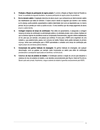 4.    Proibição a filiação do participante de regime próprio: É proibida a filiação ao Regime Geral de Previdência
      Social, na qualidade de segurado facultativo, de pessoa participante de regime próprio de previdência.
5.    Décimo-terceiro salário: A legislação denomina de abono anual o que conhecemos por décimo-terceiro salário
      dos trabalhadores que estão em atividade. O abono anual é devido ao segurado que durante o ano recebeu
      auxílio-doença, auxílio-acidente, aposentadoria e salário-maternidade, bem como ao dependente que, no mesmo
      período, fez jus à pensão por morte ou auxílio-reclusão. O único benefício que não enseja pagamento de abono
      anual é o salário-família.
6.    Contagem recíproca do tempo de contribuição: Para efeito de aposentadoria, é assegurada a contagem
      recíproca do tempo de contribuição na administração pública e na atividade privada, rural e urbana, hipótese em
      que os diversos regimes de previdência social se compensarão financeiramente, segundo critérios estabelecidos
      em lei, para que, por exemplo, uma pessoa que contribuiu 10 anos para o RGPS como engenheiro de uma
      indústria e, que posteriormente, passou num concurso de Auditor Federal, tendo pedido demissão do primeiro
      emprego, tenha suas contribuições para o RGPS aproveitadas e contadas como tempo de contribuição pelo
      regime próprio dos servidores públicos federais.
9.    Incorporação dos ganhos habituais do empregado: Os ganhos habituais do empregado, sob qualquer
      denominação, como as gorjetas, por exemplo, serão incorporados ao salário para efeito de contribuição
      previdenciária e conseqüente repercussão em benefícios, na forma da lei.
10.   Cobertura do risco de acidente do trabalho: A Constituição autoriza a criação de uma lei para disciplinar a
      cobertura do risco de acidente do trabalho, a ser atendida concorrentemente pelo Regime Geral de Previdência
      Social e pelo setor privado. Atualmente, o seguro acidente de trabalho é garantido exclusivamente pelo RGPS.




                                                                                                                   9
 
