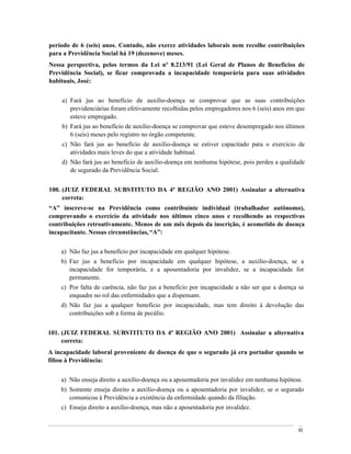 período de 6 (seis) anos. Contudo, não exerce atividades laborais nem recolhe contribuições
para a Previdência Social há 19 (dezenove) meses.
Nessa perspectiva, pelos termos da Lei nº 8.213/91 (Lei Geral de Planos de Benefícios de
Previdência Social), se ficar comprovada a incapacidade temporária para suas atividades
habituais, José:


    a) Fará jus ao benefício de auxílio-doença se comprovar que as suas contribuições
       previdenciárias foram efetivamente recolhidas pelos empregadores nos 6 (seis) anos em que
       esteve empregado.
    b) Fará jus ao benefício de auxílio-doença se comprovar que esteve desempregado nos últimos
       6 (seis) meses pelo registro no órgão competente.
    c) Não fará jus ao benefício de auxílio-doença se estiver capacitado para o exercício de
       atividades mais leves do que a atividade habitual.
    d) Não fará jus ao benefício de auxílio-doença em nenhuma hipótese, pois perdeu a qualidade
       de segurado da Previdência Social.


100. (JUIZ FEDERAL SUBSTITUTO DA 4ª REGIÃO ANO 2001) Assinalar a alternativa
     correta:
 A inscreve-se na Previdência como contribuinte individual (trabalhador autônomo),
comprovando o exercício da atividade nos últimos cinco anos e recolhendo as respectivas
contribuições retroativamente. Menos de um mês depois da inscrição, é acometido de doença
incapacitante. Nessas circunstâncias, A :


    a) Não faz jus a benefício por incapacidade em qualquer hipótese.
    b) Faz jus a benefício por incapacidade em qualquer hipótese, a auxílio-doença, se a
       incapacidade for temporária, e a aposentadoria por invalidez, se a incapacidade for
       permanente.
    c) Por falta de carência, não faz jus a benefício por incapacidade a não ser que a doença se
       enquadre no rol das enfermidades que a dispensam.
    d) Não faz jus a qualquer benefício por incapacidade, mas tem direito à devolução das
       contribuições sob a forma de pecúlio.


101. (JUIZ FEDERAL SUBSTITUTO DA 4ª REGIÃO ANO 2001) Assinalar a alternativa
     correta:
A incapacidade laboral proveniente de doença de que o segurado já era portador quando se
filiou à Previdência:


    a) Não enseja direito a auxílio-doença ou a aposentadoria por invalidez em nenhuma hipótese.
    b) Somente enseja direito a auxílio-doença ou a aposentadoria por invalidez, se o segurado
       comunicou à Previdência a existência da enfermidade quando da filiação.
    c) Enseja direito a auxílio-doença, mas não a aposentadoria por invalidez.


                                                                                              93
 
