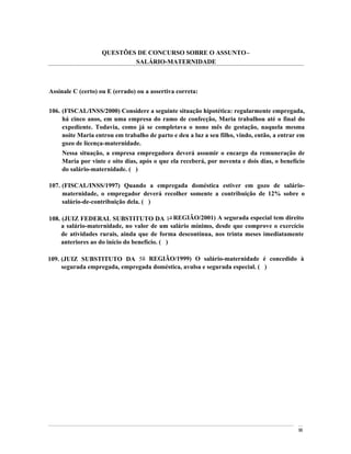 QUESTÕES DE CONCURSO SOBRE O ASSUNTO
                           SALÁRIO-MATERNIDADE



Assinale C (certo) ou E (errado) ou a assertiva correta:


106. (FISCAL/INSS/2000) Considere a seguinte situação hipotética: regularmente empregada,
     há cinco anos, em uma empresa do ramo de confecção, Maria trabalhou até o final do
     expediente. Todavia, como já se completava o nono mês de gestação, naquela mesma
     noite Maria entrou em trabalho de parto e deu a luz a seu filho, vindo, então, a entrar em
     gozo de licença-maternidade.
    Nessa situação, a empresa empregadora deverá assumir o encargo da remuneração de
    Maria por vinte e oito dias, após o que ela receberá, por noventa e dois dias, o benefício
    do salário-maternidade. ( )

107. (FISCAL/INSS/1997) Quando a empregada doméstica estiver em gozo de salário-
     maternidade, o empregador deverá recolher somente a contribuição de 12% sobre o
     salário-de-contribuição dela. ( )

108. (JUIZ FEDERAL SUBSTITUTO DA 1a REGIÃO/2001) A segurada especial tem direito
     a salário-maternidade, no valor de um salário mínimo, desde que comprove o exercício
     de atividades rurais, ainda que de forma descontínua, nos trinta meses imediatamente
     anteriores ao do início do benefício. ( )

109. (JUIZ SUBSTITUTO DA 5a REGIÃO/1999) O salário-maternidade é concedido à
     segurada empregada, empregada doméstica, avulsa e segurada especial. ( )




                                                                                            96
 