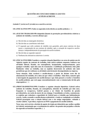 QUESTÕES DE CONCURSO SOBRE O ASSUNTO
                              AUXÍLIO-ACIDENTE



Assinale C (certo) ou E (errado) ou a assertiva correta:

110. (FISCAL/INSS/1997) Todos os segurados terão direito ao auxílio-acidente. ( )

111. (JUIZ DO TRABALHO-PB-Adaptada) Quanto às prestações previdenciárias relativas a
     acidente de trabalho, é correto afirmar que:


    a) São devidas ao empregado doméstico.
    b) São devidas ao contribuinte individual.
    c) O segurado que sofre acidente de trabalho tem garantido, pelo prazo máximo de doze
       meses, a manutenção do seu contrato de trabalho, após a cessação do respectivo auxílio-
       doença e independentemente de percepção de auxílio-acidente.
    d) São devidas ao segurado especial.
    e) Nenhuma das alternativas anteriores é correta.

112. (FISCAL/INSS/2000) Considere a seguinte situação hipotética: no curso do quinto ano de
     vigência regular do contrato de trabalho, João sofreu acidente enquanto realizava sua
     atividade laboral, ficando, em conseqüência, incapacitado, temporariamente, para
     qualquer trabalho. Após dois anos de tratamento e reabilitação profissional, João pôde
     finalmente voltar ao trabalho, mas as seqüelas decorrentes do acidente não mais
     permitiram que ele realizasse as atividades anteriormente desempenhadas na empresa.
    Nessa situação, João receberá o auxílio-doença a partir do décimo sexto dia de
    afastamento do trabalho, até a data em que voltar a trabalhar. Além disso, somente após
    a interrupção do pagamento do auxílio-doença é que João passará a receber o benefício
    do auxílio-acidente, que será pago concomitantemente com a remuneração devida pela
    empregadora. ( )

113. (PROCURADOR/INSS/1999) Considere a seguinte situação hipotética: Gabriel sofreu
     acidente de trabalho, ficando, em conseqüência, afastado do trabalho por dois anos.
     Enquanto se recuperava, Gabriel passou a ser titular do benefício de pensão
     previdenciária, em razão da morte do seu cônjuge. Consolidadas as lesões, constataram-
     se seqüelas que reduziam a capacidade de Gabriel para o trabalho que habitualmente
     exercia. Assim, cessando o auxílio-doença acidentário, e tendo-se readaptado ao trabalho,
     Gabriel prosseguiu com a relação laboral com o seu antigo empregador, voltando a
     receber salário. A par disso, requereu ao INSS o pagamento de auxílio-acidente.
    Nesse caso, será correta a decisão do agente do órgão previdenciário que acolha o pedido
    de Gabriel, sustentando que o recebimento de salário e da pensão não prejudica o direito
    do segurado ao benefício requerido. ( )


                                                                                           97
 