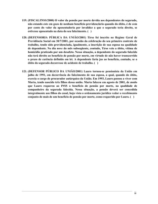119. (FISCAL/INSS/2000) O valor da pensão por morte devida aos dependentes do segurado,
     não estando este em gozo de nenhum benefício previdenciário quando do óbito, é de cem
     por cento do valor da aposentadoria por invalidez a que o segurado teria direito, se
     estivesse aposentado na data do seu falecimento. ( )

120. (DEFENSORIA PÚBLICA DA UNIÃO/2001) Tirso foi inscrito no Regime Geral de
     Previdência Social em 30/7/2001, por ocasião da celebração do seu primeiro contrato de
     trabalho, tendo sido providenciada, igualmente, a inscrição de sua esposa na qualidade
     de dependente. No dia nove do mês subseqüente, contudo, Tirso veio a óbito, vítima de
     homicídio praticado por um desafeto. Nessa situação, a dependente do segurado falecido
     não terá direito ao benefício de pensão por morte, em virtude de não haver transcorrido
     o prazo de carência definido em lei. A dependente faria jus ao benefício, contudo, se o
     óbito do segurado decorresse de acidente de trabalho. ( )

121. (DEFENSOR PÚBLICO DA UNIÃO/2001) Lauro tornou-se pensionista da União em
     julho de 1991, em decorrência do falecimento de sua esposa, a qual, quando do óbito,
     exercia o cargo de procurador autárquico da União. Em 1993, Lauro passou a viver com
     Marta, tendo nascido três filhos dessa união. Marta faleceu em agosto de 2001, de modo
     que Lauro requereu ao INSS o benefício de pensão por morte, na qualidade de
     companheiro da segurada falecida. Nessa situação, a pensão deverá ser concedida
     integralmente aos filhos do casal, haja vista o ordenamento jurídico vedar o recebimento
     conjunto de mais de um benefício de pensão por morte, como requerido por Lauro. ( )




                                                                                          99
 