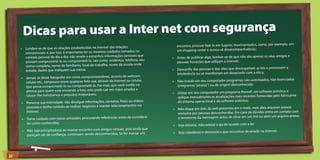 Dicas para usar a Inter net com segurança
                                                                                                                                                                 plo, em
                                                                                               encontro, procure fazê-lo em lugares movimentados, como, por exem
     •	 Lembre-se de que as relações estabelecidas na Internet são relações                    um shopping center e nunca vá desacompanhado(a);
                                                                                 no
        interpessoais e, por isso, é importante ter os mesmos cuidados tomados
                                                                               ais que
        contato pessoal do dia a dia: não revele a estranhos informações pesso               •	 Antes de publicar algo, lembre-se de que não são apenas os seus amig
                                                                                                                                                                     os e
                                                                                ne, seu
        possam comprometê-lo ou comprometê-la, tais como: endereço, telefo                      pessoas honestas que utilizam a Internet;
                                                                             a onde
        nome completo, nome de familiares, local de trabalho, nome da escol                                                                                            a
        estuda, dados que indiquem sua rotina;                                               •	 Desconfie das pessoas e dos sites que desrespeitam as leis e promovem
                                                                                                intolerância ou se manifestam em desacordo com a ética;
                                                                            webcam,
     •	 Jamais se deixe fotografar em cenas comprometedoras, através de                                                                                         icenciados
        celular etc., tampouco envie qualquer foto sua, através da Internet ou
                                                                               celular,      •	 Não instale em seu computador programas não-autorizados, não-l
        que possa comprometê-lo ou comprometê-la. Por mais que você confi
                                                                                e na            (programas “piratas”) ou de origem desconhecida;
                                                                               as e
        pessoa para quem está enviando a foto, esta pode cair em mãos errad                                                                                       írus e
                                                                                             •	 Utilize em seu computador um programa firewall, um software antiv
        causar-lhe transtornos e prejuízos irreparáveis;                                                                                                                 ante
                                                                                                aplique mensalmente as atualizações mais recentes fornecidas pelo fabric
     •	 Preserve sua intimidade: não divulgue informações, contatos, fotos
                                                                           ou vídeos            do sistema operacional e do software antivírus;
                                                                                 via
        pessoais e tenha cuidado ao realizar negócios e manter relacionamentos                                                                                     anexos
                                                                                             •	 Não clique em links da web presentes em e-mails, nem abra arquivos
        Internet;                                                                                                                                                      to com
                                                                                                enviados por pessoas desconhecidas. Em caso de dúvidas entre em conta
                                                                                                                                                                     vo anexo;
     •	 Tome cuidado com novas amizades, procurando referências antes
                                                                      de        considerá-      o remetente da mensagem antes de clicar em um link ou abrir um arqui
        las como conhecidas;
                                                                                             •	 Seja ético(a), educado(a) e aja de acordo com a lei;
                                                                             ainda que
     •	 Não seja precipitado(a) ao marcar encontro com amigos virtuais, pois
                                                                                ar um        •	 Seja cidadão(a) e denuncie o que encontrar de errado na Internet.
        pareçam ser de confiança, continuam sendo desconhecidos. Se for marc




22
 
