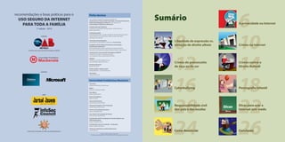 Sumário
                                                                                                                                                                                          6
recomendações e boas práticas para o                           Ficha técnica
  USO SEGURO DA INTERNET                                       Esta cartilha é resultado do grupo de trabalho da
                                                               Comissão dos Crimes de Alta Tecnologia da Seccional Paulista da


    PARA TODA A FAMÍLIA
                                                               Ordem dos Advogados do Brasil em convênio com a
                                                               Universidade Presbiteriana Mackenzie.                                                                                      A privacidade na Internet
                                                               Coordenação dos Trabalhos:
                     1ª edição - 2010                          Coriolano A. de Almeida Camargo Santos, Juliana Abrusio e




                                                                                                                                                     8                                    10
                                                               Renato Opice Blum
                                                               Conteúdo jurídico:
                                                               Carla Rahal Benedetti, Coriolano Aurélio de Almeida Camargo Santos,
                            realização:                        Juliana Abrusio, Luiz José Moreira Salata, Renato Opice Blum,
                                                               Vera Kaiser Sanches Kerr
                                                               Conteúdo psicopedagógico:
                                                               Sônia Makaron, psicanalista e Diretora do Jornal Jovem                                Liberdade de expressão vs.
                                                               Estudantes da Faculdade de Direito da Universidade
                                                               Presbiteriana Mackenzie:
                                                                                                                                                     violação do direito alheio           Crimes na Internet
                                                               Ana Paula Manente Cottet, Carolina Ignacio de Souza Franco,
                                                               Fernando de Pinho Barreira, Rafael de Paula Teixeira, Tatiana Bauer




                                                                                                                                                     12                                   14
        Comissão dos Crimes de Alta Tecnologia da OAB SP
                                                               Comissão dos Crimes de Alta Tecnologia da OAB/SP:
                                                               Presidente: Coriolano A. Almeida Camargo
                                                               Vice-Presidente: Marco Aurélio Florêncio Filho
                                                               OAB/SP:
                                                               Presidente: Luiz Flávio Borges D´Urso
                                                               Vice-Presidente: Marcos da Costa
                                                               Revisão gramatical:
                                                                                                                                                     Crimes de preconceito                Crimes contra o
                                                               Roberto Cassiano                                                                      de raça ou de cor                    Direito Autoral
                                                               Projeto gráfico e diagramação:
                                                               Marcelo Mokrejs | www.mokrejs.com
                            patrocínio:




                                                                                                                                                     16                                   18
                                                               Ilustrações:
                                                               Felipe Domeniconi



                                                               Universidade Presbiteriana Mackenzie
                                                               Chanceler:
                                                               Augustus Nicodemus Gomes Lopes
                                                               Reitor:
                                                               Manassés Claudino Fonteles
                                                                                                                                                     Cyberbullying                        Pornografia Infantil
                                                               Vice-Reitor:




                                                                                                                                                     20                                   22
                              apoio:                           Pedro Ronzelli Júnior
                                                               Decano Acadêmico:
                                                               Ademar Pereira
                                                               Decano de Extensão:
                                                               Helena Bonito Couto Pereira
                                                               Decano de Pesquisa e Pós-Graduação:
                                                               Sandra Maria Dotto Stump
                                                                                                                                                     Responsabilidade civil       Dicas   Dicas para usar a
                                                               Diretor da Faculdade de Direito:
                                                               Nuncio Theophilo Neto
                                                                                                                                                     dos pais e das escolas               Internet sem medo
                                                               Vice-Diretor da Faculdade de Direito:




                                                                                                                                                     24                                   26
                                                               José Francisco Siqueira Neto
                                                               Coordenador da Pós-Graduação em Direito Digital e das
                                                               Telecomunicações:
                                                               Roque Theophilo Junior
                                                               Coordenação do Curso de Direito - Graduação:
                                                               Fabiano Dolenc Del Masso
                                                               Professora de Direito nos Meios Eletrônicos:
       Laboratório de Estudos em Ética nos Meios Eletrônicos
                                                               Juliana Abrusio
                                                                                                                                                     Como denunciar                       Conclusão
                                                                                     ©2010. Todos os direitos reservados.
                                                                 Proibida a reprodução parcial ou integral sem prévia autorização dos autores.
 