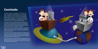 Conclusão 
Os recursos atuais de comunicação, como a Internet, não 
devem ser rejeitados ou marginalizados, em virtude de atos 
ilícitos cometidos nesse meio cibernético. Afinal, a sociedade 
evoluiu muitíssimo nas mais variadas áreas, possibilitando 
relacionamentos entre pessoas com as mesmas afinidades, 
sejam de países diferentes ou simplesmente, até então, 
desconhecidas, proporcionando uma troca cultural à distância, 
o que acaba por criar uma noção de “sociedade global”. 
Além disso, é importante que a barreira digital que separa os pais 
de seus filhos seja rompida; distanciamento que não pode mais 
existir, mas que ainda ocorre porque muitos pais ficam alheios à 
conduta de seus filhos no ambiente virtual em razão do próprio 
desconhecimento que têm a respeito da informática. 
Os pais também precisam entender que respeitar a privacidade 
dos filhos não pode ser sinônimo de ausência de supervisão, de 
vigilância, o que deve ser feito em consonância com o respeito aos 
valores da própria família. 
É essencial que os filhos saibam que seus pais têm conhecimento do 
que ocorre na Internet e que podem confiar neles caso sofram alguma 
agressão no meio virtual. Além disso, é necessário que os pais expliquem 
sobre a importância do uso consciente da Internet e das conseqüências 
que atitudes irresponsáveis podem causar. 
Assim, esta cartilha é uma boa ferramenta de apoio para que toda 
família aprenda e informe-se sobre os riscos e dicas existentes na Internet, 
podendo aproveitar, sem medo, todas as vantagens que ela proporciona, 
com segurança e responsabilidade. 
26 
 