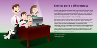 Limites para o ciberespaço 
A Internet atualmente é uma ferramenta capaz de nos conectar ao mundo em apenas 
alguns segundos. Podemos conversar com amigos do outro lado do mundo, pagamos 
contas, trabalhamos, trocamos experiências, aprendemos. Enfim, a rede mundial de 
computadores revolucionou o dia a dia das pessoas e transformou profundamente a 
sociedade, trazendo a tecnologia para nossa rotina diária. 
Como a Internet ainda é, em muitos aspectos, uma novidade, não há normas e leis 
específicas para coibir os crimes praticados por meio dos computadores. São fraudes 
financeiras, envio de vírus, roubo de senhas, crimes contra a honra, calúnia, injúria, 
difamação, cyberbullying (humilhação de pessoas por meio de postagens na Internet) 
e, talvez o crime mais preocupante, a pedofilia - que alicia nossas crianças. 
A despeito de terem sido criadas delegacias especializadas, é importante que todos os 
usuários da Internet saibam que existem meios mais seguros de usar a rede mundial, 
a partir da adoção de alguns medidas práticas. Esse é o objetivo dessa Cartilha - que 
ensina medidas simples que permitirão a toda a família utilizar o computador com 
segurança, sem correr riscos desnecessários. 
Luiz Flávio Borges D’Urso 
Presidente da OAB SP 
 