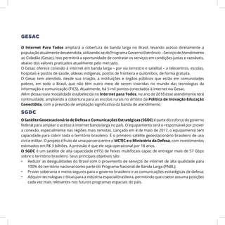 O Internet Para Todos ampliará a cobertura de banda larga no Brasil, levando acesso diretamente a
populaçãoatualmentedesatendida,utilizando-sedoPrograma GovernoEletrônico–ServiçodeAtendimento
ao Cidadão (Gesac). Isso permitirá a oportunidade de contratar os serviços em condições justas e razoáveis,
abaixo dos valores praticados atualmente pelo mercado.
O Gesac oferece conexão à internet em banda larga – por via terrestre e satelital – a telecentros, escolas,
hospitais e postos de saúde, aldeias indígenas, postos de fronteira e quilombos, de forma gratuita.
O Gesac tem atendido, desde sua criação, a instituições e órgãos públicos que estão em comunidades
pobres, em todo o Brasil, que não têm outro meio de serem inseridas no mundo das tecnologias da
informação e comunicação (TICS). Atualmente, há 5 mil pontos conectados à internet via Gesac.
Além dessa nova modalidade estabelecida no Internet para Todos, no ano de 2018 esse atendimento terá
continuidade, ampliando a cobertura para as escolas rurais no âmbito da Política de Inovação Educação
Conect@da, com a previsão de ampliação significativa da banda de atendimento.
SGDC
O Satélite Geoestacionário de Defesa e Comunicações Estratégicas (SGDC) é parte do esforço do governo
federal para ampliar o acesso à internet banda larga no país. O equipamento será o responsável por prover
a conexão, especialmente nas regiões mais remotas. Lançado em 4 de maio de 2017, o equipamento tem
capacidade para cobrir toda o território brasileiro. É o primeiro satélite geoestacionário brasileiro de uso
civil e militar. O projeto é fruto de uma parceria entre o MCTIC e o Ministério da Defesa, com investimentos
estimados em R$ 3 bilhões. A previsão é que ele seja operacional por 18 anos.
O SGDC é um satélite de alta capacidade (HTS) de feixes multifocais capaz de entregar mais de 57 Gbps
sobre o território brasileiro. Seus principais objetivos são:
•	 Reduzir as desigualdades do Brasil com o provimento de serviços de internet de alta qualidade para
100% do território nacional como parte do Programa Nacional de Banda Larga (PNBL);
•	 Prover soberania e meios seguros para o governo brasileiro e as comunicações estratégicas de defesa;
•	 Adquirir tecnologias críticas para a indústria espacial brasileira, permitindo que o setor assuma posições
cada vez mais relevantes nos futuros programas espaciais do país.
GESAC
 