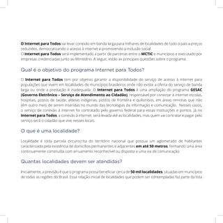 O Internet para Todos vai levar conexão em banda larga para milhares de localidades de todo o país a preços
reduzidos, democratizando o acesso à internet e promovendo a inclusão social.
O Internet para Todos será implementado a partir de parcerias entre o MCTIC e municípios e executado por
empresas credenciadas junto ao Ministério. A seguir, estão as principais questões sobre o programa:
O Internet para Todos tem por objetivo garantir a disponibilidade do serviço de acesso à internet para
populações que vivem em localidades de municípios brasileiros onde não existe a oferta do serviço de banda
larga ou onde a prestação é inadequada. O Internet para Todos é uma ampliação do programa GESAC
(Governo Eletrônico – Serviço de Atendimento ao Cidadão), responsável por conectar à internet escolas,
hospitais, postos de saúde, aldeias indígenas, postos de fronteira e quilombos, em áreas remotas que não
têm outro meio de serem inseridas no mundo das tecnologias da informação e comunicação. Nesses casos,
o serviço de conexão à internet foi contratado pelo governo federal para essas instituições e pontos. Já no
Internet para Todos, a conexão à internet será levada até as localidades, mas quem vai contratar e pagar pelo
serviço será o cidadão que vive nesses locais.
Localidade é toda parcela circunscrita do território nacional que possua um aglomerado de habitantes
caracterizado pela existência de domicílios permanentes e adjacentes em até 50 metros, formando uma área
continuamente construída com arruamento reconhecível ou disposta a uma via de comunicação.
Inicialmente, a previsão é que o programa possa beneficiar cerca de 50 mil localidades, situadas em municípios
de todas as regiões do Brasil. Essa relação inicial de localidades que podem ser contempladas faz parte da lista
Qual é o objetivo do programa Internet para Todos?
O que é uma localidade?
Quantas localidades devem ser atendidas?
 