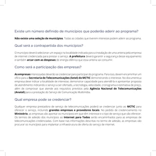 Não existe uma seleção de municípios. Todas as cidades que tiverem interesse podem aderir ao programa.
O município deverá selecionar um espaço na localidade indicada para a instalação de uma antena pela empresa
de internet credenciada para prestar o serviço. A prefeitura deverá garantir a segurança desse equipamento
e também arcar com as despesas de energia elétrica que essa antena vai consumir.
As empresas interessadas deverão se credenciar para participar do programa. Para isso, devem encaminhar um
ofício para a Secretaria de Telecomunicações (Setel) do MCTIC demonstrando o interesse. No documento,a
empresa deve indicar a localidade de interesse, demonstrar capacidade para atendê-la e apresentar proposta
de atendimento indicando o serviço a ser ofertado, a tecnologia, velocidade, cronograma e estimativa de preço,
além de comprovar que atende aos requisitos previstos pela Agência Nacional de Telecomunicações
(Anatel) para a prestação do Serviço de Comunicação Multimídia.
Qualquer empresa prestadora de serviço de telecomunicações poderá se credenciar junto ao MCTIC para
oferecer o serviço, incluindo grandes empresas e provedores locais. No pedido de credenciamento no
Ministério, as empresas vão apontar os municípios em que têm interesse e o tipo de serviço que vão oferecer.
Os termos de adesão dos municípios ao Internet para Todos serão encaminhados para as empresas de
telecomunicações credenciadas. Com base nas informações descritas no termo de adesão, as empresas vão
procurar os municípios para implantar a infraestrutura de oferta do serviço de internet.
Existe um número definido de municípios que poderão aderir ao programa?
Qual será a contrapartida dos municípios?
Como será a participação das empresas?
Qual empresa pode se credenciar?
 