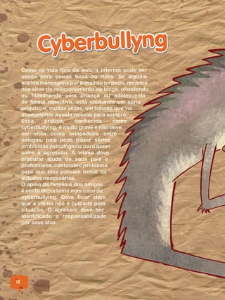 12
Como na vida fora da web, a internet pode ser
usada para coisas boas ou ruins. Se alguém
manda mensagens por e-mail ou torpedo, recados
nos sites de relacionamento ou blogs, ofendendo
ou humilhando uma criança ou adolescente
de forma repetitiva, está causando um sério
prejuízo e, muitas vezes, um trauma que vai
acompanhar aquela pessoa para sempre.
Essa prática, conhecida como
cyberbullying, é muito grave e não deve
ser vista como brincadeira entre
colegas, pois pode trazer sérios
problemas psicológicos para quem
sofre a agressão. A vítima deve
procurar ajuda de seus pais e
professores, contando o problema
para que eles possam tomar as
atitudes necessárias.
O apoio da família e dos amigos
é muito importante num caso de
cyberbullying. Deve ficar claro
que a vítima não é culpada pela
situação. O agressor deve ser
identificado e responsabilizado
por seus atos.
 
