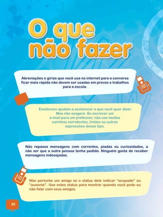Abreviações e gírias que você usa na internet para a conversa
ficar mais rápida não devem ser usadas em provas e trabalhos
para a escola.
Não repasse mensagens com correntes, piadas ou curiosidades, a
não ser que a outra pessoa tenha pedido. Ninguém gosta de receber
mensagens indesejadas.
Não perturbe um amigo se o status dele indicar “ocupado” ou
“ausente”. Use estes status para mostrar quando você pode ou
não falar com seus amigos.
Emoticons ajudam a esclarecer o que você quer dizer.
Mas não exagere. Se escrever um
e-mail para um professor, não use muitas
carinhas sorridentes, tristes ou outras
expressões desse tipo.
20
 