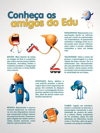Passarinho: Representa a co-
municação direta na internet,
seja por e-mail ou comunicado-
res instantâneos. O passarinho
simboliza o diálogo entre os in-
ternautas para trocar informa-
ções sobre a escola, trabalho,
conteúdos e lazer em tempo
real.
Filmes: Ligado em entreteni-
mento e conteúdo na internet, o
personagem representa a pos-
sibilidade do usuário de assis-
tir a vídeos, filmes, programas
de TV, seriados, clipes em alta
definição em diferentes canais
como o YouTube, além de gerar
e postar seu próprio conteúdo.
Bocão: Mais falante de todos
os amigos do Edu é o padrinho
das redes sociais como o Orkut,
Facebook, microblog Twitter e
simboliza também a integração
entre a internet e a linha telefô-
nica comum.
Proteção: Sério, atlético e
com espírito protetor, o perso-
nagem atua como segurança do
grupo. Ele combate os ataques
de vírus e a propagação de pro-
gramas espiões mal intenciona-
dos, além de alertar sobre con-
teúdos impróprios.
Velocidade: Veloz e cheio de
pressa, o personagem é o mais
rápido de toda a turma. Ele é o
embaixador das ultravelocida-
des que permitem aos internau-
tas realizar várias ações online
em tempo real na impressionan-
te velocidade de um clique.
Música: Representa o acervo
musical disponível na internet
na era dos dispositivos móveis
que comportam trilhas inteiras
em arquivos de som. O persona-
gem é ligado em rádios online e
redes sociais musicais como
blip.fm e grooveshark.com.
 