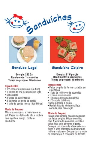 Sanduba Legal                          Sanduíche Caipira
         Energia: 285 Cal                        Energia: 213/ porção
     Rendimento: 1 sanduíche                   Rendimento: 6 sanduíches
   Tempo de preparo: 10 minutos              Tempo de preparo: 10 minutos

                                          Ingredientes
Ingredientes                              • Fatias de pão de forma cortadas em
• 1/2 cenoura ralada (no ralo fino)         4 pedaços
• 1 colher de chá de maionese light       • 1 lata de milho verde escorrido
• Sal a gosto                             • 1 xícara de maionese
• 2 fatias de pão integral                • 1/2 xícara de salsa batidinha
• 2 colheres de sopa de agrião            • 1/2 cebola batidinha
• 1 fatia de queijo fresco (tipo Minas)   • Sal e pimenta a gosto
                                          • Rodelinhas de tomate e alface
                                            cortada para decoração
Modo de Preparo
Misture a cenoura, a maionese e o         Modo de Preparo
sal. Passe nas fatias de pão e recheie    Passe uma camada fina de maionese
com agrião e queijo. Feche o              nas fatias de pão. Misture o milho
sanduíche.                                com 1 xícara de maionese, cebola e
                                          salsa. Use sal e pimenta a gosto.
                                          Coloque um pouco de alface sobre as
                                          fatias e uma colherada da mistura de
                                          milho e maionese. Decore com o resto
                                          da maionese e 1 rodelinha de tomate.
 