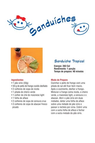 Sanduíche Tropical
                                               Energia: 283 Cal
                                               Rendimento: 1 porção
                                               Tempo de preparo: 40 minutos


Ingredientes                                Modo de Preparo
• 1 pão sírio (50g)                         Cozinhar o peito de frango com uma
• 50 g de peito de frango cozido desfiado   pitada de sal até ficar bem macio.
• 2 colheres de sopa de ricota              Após o cozimento, desfiar o frango.
• 1 pitada de cheiro verde                  Misturar o frango coma ricota, o cheiro
• 1 colher de chá de maionese light         verde, a maionese light, a cenoura e o
• 1 folha de alface                         abacaxi. Abrir o pão sírio em duas
• 2 colheres de sopa de cenoura crua        metades, deitar uma folha de alface
• 2 colheres de sopa de abacaxi fresco      sobre uma metade de pão sírio e
 picado                                     passar o recheio por cima. Cobrir uma
                                            com a outra folha de alface e fechar
                                            com a outra metade do pão sírio.
 