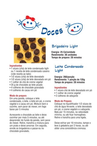 Brigadeiro Light
                                              Energia: 25 Cal/unidade
                                              Rendimento: 36 unidades
                                              Tempo de preparo: 20 minutos


Ingredientes                                     Leite Condensado
• 1 xícara (chá) de leite condensado ligth
  ou 1 receita de leite condensado caseiro       Light
  (vide receita ao lado)
• 1/2 xícara (chá) de leite desnatado           Energia: 260/porção
• 1/2 xícara (chá) de leite desnatado em pó     Rendimento: 1 porção de 135g
• 1 colher de chá de creme vegetal              Tempo de preparo: 20 minutos
• 25 g de chocolate ao leite picado
• 4 colheres de chocolate granulado             Ingredientes
• 4 colheres de cacau em pó                     • 1 xícara chá de leite desnatado em pó
                                                • 1 colher de creme vegetal
Modo de preparo                                 • 2 colheres de adoçante
Em uma panela, coloque o leite
condensado, o leite, o leite em pó, o creme     Modo de Preparo
vegetal e o cacau em pó. Misture bem e          Coloque no liquidificador 1/2 xícara de
cozinhe, sem parar de mexer, em fogo            chá de água fervente, o leite desnatado
baixo por 5 minutos                             em pó, o creme vegetal e o adoçante.
                                                Bata por 15 minutos, na velocidade
Acrescente o chocolate ao leite e deixe         mínima, ou até ficar homogêneo.
cozinhar por mais 5 minutos, ou até             Retire e transfira para uma tigela.
desprender do fundo da panela, sem parar
de mexer. Retire, transfira a mistura para      Deixe esfriar por 10 minutos, tampe e
um prato e deixe amornar. Em seguida,           leve à geladeira por 2 horas, ou até
enrole os brigadeiros e passe-os no             obter uma consistência cremosa.
chocolate granulado.
 