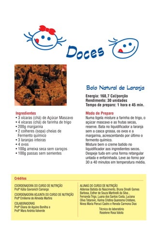 Bolo Natural de Laranja
                                                Energia: 168,7 Cal/porção
                                                Rendimento: 30 unidades
                                                Tempo de preparo: 1 hora e 45 min.

Ingredientes                                    Modo de Preparo
• 3 xícaras (chá) de Açúcar Mascavo             Numa tigela misture a farinha de trigo, o
• 4 xícaras (chá) de farinha de trigo           açúcar mascavo e as frutas secas,
• 200g margarina                                reserve. Bata no liquidificador a laranja
• 2 colheres (sopa) cheias de                   sem a casca grossa, os ovos e a
  Fermento químico                              margarina, acrescentando por último o
• 3 laranjas inteiras                           fermento químico.
• 4 ovos                                        Misture bem o creme batido no
• 100g ameixa seca sem caroços                  liquidificador aos ingredientes secos.
• 100g passas sem sementes                      Despeje tudo em uma forma retangular
                                                untada e enfarinhada. Leve ao forno por
                                                30 a 40 minutos em temperatura média.



Créditos

COORDENADORA DO CURSO DE NUTRIÇÃO           ALUNAS DO CURSO DE NUTRIÇÃO
Profª Kátia Gavranich Camargo               Aldenise Batista do Nascimento, Bruna Dinalli Gomes
COORDENADORA ADJUNTA DO CURSO DE NUTRIÇÃO   Barbosa, Esther de Souza Martinelli da Silva ,
Profª Emilieme de Almeida Martins           Fernanda Trigo, Luana dos Santos Costa, Luciana
                                            Oliva Tatarevic, Karina Cristina Quaresma Cristiano,
COLABORADORAS                               Nívea Maria Pieruci Castro e Renata Carmona Dias
Profª Eliana de Aquino Bonilha e
Profª Mara Andréa Valverde                                    Técnica do laboratório
                                                               Roselene Rosa Valota
 