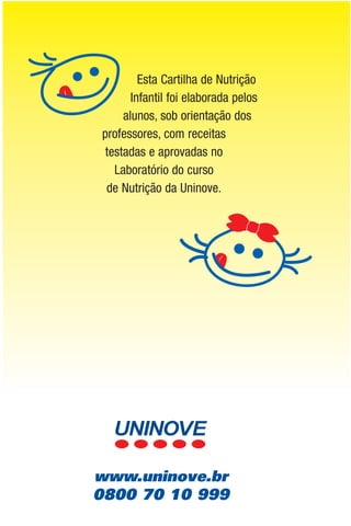Esta Cartilha de Nutrição
       Infantil foi elaborada pelos
     alunos, sob orientação dos
professores, com receitas
 testadas e aprovadas no
   Laboratório do curso
 de Nutrição da Uninove.




www.uninove.br
0800 70 10 999
 
