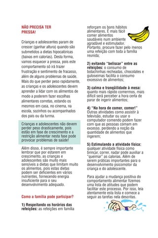 NÃO PRECISA TER                        reforçam os bons hábitos
PRESSA!                                alimentares. É mais fácil
                                       comer alimentos
                                       saudáveis num ambiente
Crianças e adolescentes param de       agradável e estimulador.
crescer (ganhar altura) quando são     Portanto, procure fazer pelo menos
submetidos a dietas hipocalóricas      uma refeição com toda a família
(baixas em calorias). Desta forma,     reunida;
vamos esquecer a pressa, pois este     2) evitando “beliscar” entre as
comportamento só irá trazer            refeições: o consumo de
frustração e sentimento de fracasso,   bolachinhas recheadas, chocolates e
além de alguns problemas de saúde.     guloseimas facilita o consumo
Mais do que perder peso rapidamente,   excessivo de alimentos;
as crianças e os adolescentes devem    3) calma e tranqüilidade à mesa:
aprender a lidar com os alimentos de   quanto mais rápido comermos, mais
modo a poderem fazer escolhas          difícil será perceber a hora certa de
alimentares corretas, estando os       parar de ingerir alimentos;
mesmos em casa, no cinema, na
                                       4) “Na hora de comer, comer!”
escola, sozinhos ou acompanhados       Outras atividades como assistir à
dos pais ou da turma.                  televisão, estudar ou usar o
                                       computador comendo podem fazer
Crianças e adolescentes não devem      com que as pessoas comam em
perder peso drasticamente, pois        excesso, perdendo a noção da
estão em fase de crescimento e a       quantidade de alimentos que
restrição alimentar nesta fase pode    ingerem;
provocar problemas de saúde!
                                       5) Estimulando a atividade física:
Além disso, é sempre importante        qualquer atividade física como
lembrar que por estarem em             brincar, correr, nadar pode auxiliar a
crescimento, as crianças e             “queimar” as calorias. Além de
adolescentes são muito mais            serem práticas importantes para o
sensíveis a dietas que limitam muito   desenvolvimento psicomotor da
os alimentos, pois estas dietas        criança e do adolescente.
podem ser deficientes em vários
nutrientes, fornecendo energia         Para ajudar a mudança positiva do
insuficiente para o seu                comportamento alimentar fizemos
desenvolvimento adequado.              uma lista de atitudes que podem
                                       facilitar este processo. Por isso, leia
                                       atentamente esta lista e comece a
Como a família pode participar?        seguir as tarefas nela descritas.
1) Respeitando os horários das
refeições: as refeições em família
 