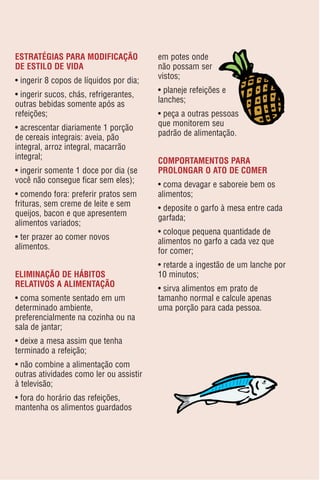 ESTRATÉGIAS PARA MODIFICAÇÃO             em potes onde
DE ESTILO DE VIDA                        não possam ser
                                         vistos;
• ingerir 8 copos de líquidos por dia;
                                         • planeje refeições e
• ingerir sucos, chás, refrigerantes,
                                         lanches;
outras bebidas somente após as
refeições;                               • peça a outras pessoas
                                         que monitorem seu
• acrescentar diariamente 1 porção
                                         padrão de alimentação.
de cereais integrais: aveia, pão
integral, arroz integral, macarrão
integral;
                                         COMPORTAMENTOS PARA
• ingerir somente 1 doce por dia (se     PROLONGAR O ATO DE COMER
você não consegue ficar sem eles);
                                         • coma devagar e saboreie bem os
• comendo fora: preferir pratos sem      alimentos;
frituras, sem creme de leite e sem
                                         • deposite o garfo à mesa entre cada
queijos, bacon e que apresentem
                                         garfada;
alimentos variados;
                                         • coloque pequena quantidade de
• ter prazer ao comer novos
                                         alimentos no garfo a cada vez que
alimentos.
                                         for comer;
                                         • retarde a ingestão de um lanche por
ELIMINAÇÃO DE HÁBITOS                    10 minutos;
RELATIVOS A ALIMENTAÇÃO
                                         • sirva alimentos em prato de
• coma somente sentado em um             tamanho normal e calcule apenas
determinado ambiente,                    uma porção para cada pessoa.
preferencialmente na cozinha ou na
sala de jantar;
• deixe a mesa assim que tenha
terminado a refeição;
• não combine a alimentação com
outras atividades como ler ou assistir
à televisão;
• fora do horário das refeições,
mantenha os alimentos guardados
 