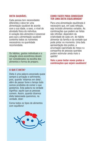 DIETA SAUDÁVEL                         COMO FAZER PARA CONSEGUIR
                                       TER UMA DIETA EQUILIBRADA?
Cada pessoa tem necessidades
diferentes e deve ter uma              Para uma alimentação equilibrada é
alimentação saudável de acordo         necessário que, em cada refeição,
com a sua idade, o sexo, o nível de    seja incluído alimentos variados. As
atividade física do indivíduo.         combinações que podem ser feitas
A variação dos alimentos é essencial   são infinitas: dependem da
para que a alimentação saudável        criatividade de cada um, do hábito
contenha todos os nutrientes           alimentar da família e da vontade que
necessários na quantidade              pode pintar no momento. Uma bela
recomendada.                           apresentação dos pratos, a
                                       arrumação caprichada da mesa e a
                                       companhia de pessoas queridas
Os hábitos, gostos individuais e a     podem estimular ainda mais o
situação sócio-econômica devem         apetite!
ser considerados na escolha dos
                                       Vale a pena testar novos pratos e
alimentos e forma de preparo.
                                       combinações que sejam saudáveis!

O QUE É DIETA?
Dieta é uma palavra associada quase
sempre à privação e sofrimento,
pois, quando "estamos em dieta",
além de passar fome o tempo todo
somos proibidos de comer o que
gostamos. Esta palavra na verdade
significa: aquilo que as pessoas
comem. Assim, quando dizemos
dieta balanceada queremos, na
verdade, dizer:
Coma todos os tipos de alimentos
com equilíbrio!
 