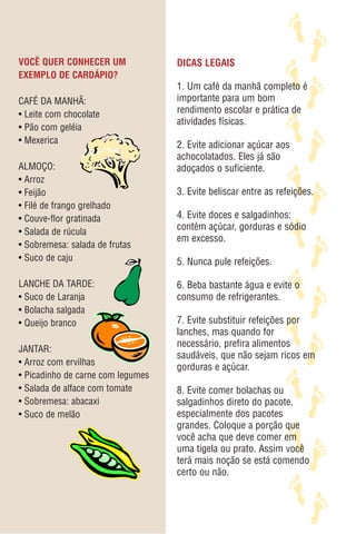 VOCÊ QUER CONHECER UM              DICAS LEGAIS
EXEMPLO DE CARDÁPIO?
                                   1. Um café da manhã completo é
CAFÉ DA MANHÃ:                     importante para um bom
• Leite com chocolate              rendimento escolar e prática de
                                   atividades físicas.
• Pão com geléia
• Mexerica                         2. Evite adicionar açúcar aos
                                   achocolatados. Eles já são
ALMOÇO:                            adoçados o suficiente.
• Arroz
• Feijão                           3. Evite beliscar entre as refeições.
• Filé de frango grelhado
• Couve-flor gratinada             4. Evite doces e salgadinhos:
• Salada de rúcula
                                   contém açúcar, gorduras e sódio
                                   em excesso.
• Sobremesa: salada de frutas
• Suco de caju                     5. Nunca pule refeições.

LANCHE DA TARDE:                   6. Beba bastante água e evite o
• Suco de Laranja                  consumo de refrigerantes.
• Bolacha salgada
• Queijo branco                    7. Evite substituir refeições por
                                   lanches, mas quando for
                                   necessário, prefira alimentos
JANTAR:
                                   saudáveis, que não sejam ricos em
• Arroz com ervilhas
                                   gorduras e açúcar.
• Picadinho de carne com legumes
• Salada de alface com tomate      8. Evite comer bolachas ou
• Sobremesa: abacaxi               salgadinhos direto do pacote,
• Suco de melão                    especialmente dos pacotes
                                   grandes. Coloque a porção que
                                   você acha que deve comer em
                                   uma tigela ou prato. Assim você
                                   terá mais noção se está comendo
                                   certo ou não.
 