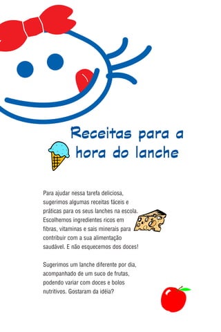 Receitas para a
           hora do lanche

Para ajudar nessa tarefa deliciosa,
sugerimos algumas receitas fáceis e
práticas para os seus lanches na escola.
Escolhemos ingredientes ricos em
fibras, vitaminas e sais minerais para
contribuir com a sua alimentação
saudável. E não esquecemos dos doces!

Sugerimos um lanche diferente por dia,
acompanhado de um suco de frutas,
podendo variar com doces e bolos
nutritivos. Gostaram da idéia?
 