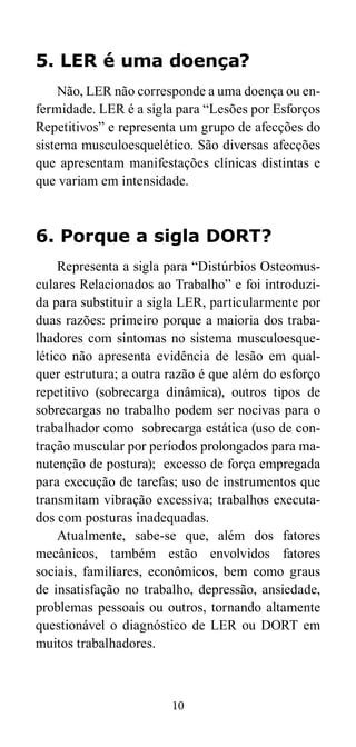 5. LER é uma doença? 
Não, LER não corresponde a uma doença ou en-fermidade. 
LER é a sigla para “Lesões por Esforços 
Repetitivos” e representa um grupo de afecções do 
sistema musculoesquelético. São diversas afecções 
que apresentam manifestações clínicas distintas e 
que variam em intensidade. 
6. Porque a sigla DORT? 
Representa a sigla para “Distúrbios Osteomus-culares 
Relacionados ao Trabalho” e foi introduzi-da 
para substituir a sigla LER, particularmente por 
duas razões: primeiro porque a maioria dos traba-lhadores 
com sintomas no sistema musculoesque-lético 
não apresenta evidência de lesão em qual-quer 
estrutura; a outra razão é que além do esforço 
repetitivo (sobrecarga dinâmica), outros tipos de 
sobrecargas no trabalho podem ser nocivas para o 
trabalhador como sobrecarga estática (uso de con-tração 
muscular por períodos prolongados para ma-nutenção 
de postura); excesso de força empregada 
para execução de tarefas; uso de instrumentos que 
transmitam vibração excessiva; trabalhos executa-dos 
com posturas inadequadas. 
Atualmente, sabe-se que, além dos fatores 
mecânicos, também estão envolvidos fatores 
sociais, familiares, econômicos, bem como graus 
de insatisfação no trabalho, depressão, ansiedade, 
problemas pessoais ou outros, tornando altamente 
questionável o diagnóstico de LER ou DORT em 
muitos trabalhadores. 
10 
 